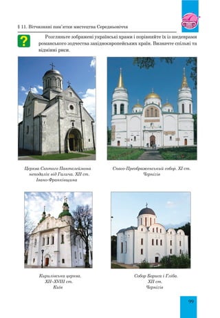 99
§ 11. Вітчизняні пам’ятки мистецтва Середньовіччя
Розгляньте зображені українські храми і порівняйте їх із шедеврами
романського зодчества західноєвропейських країн. Визначте спільні та
відмінні риси.
Церква Святого Пантелеймона
неподалік від Галича. XII ст.
Івано-Франківщина
Спасо-Преображенський собор. XI ст.
Чернігів
Кирилівська церква. Собор Бориса і Гліба.
XII–XVIII ст. 		 XII ст.
Київ Чернігів
 