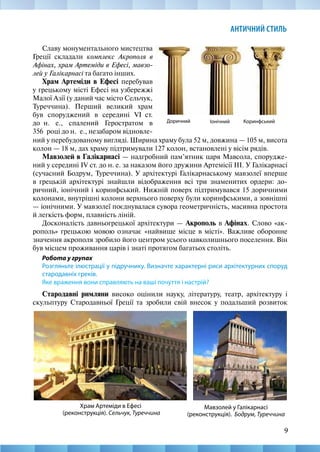 9
АНТИЧНИЙ СТИЛЬ
Славу монументального мистецтва
Греції складали комплекс Акрополя в
Афінах, храм Артеміди в Ефесі, мавзо-
лей у Галікарнасі та багато інших.
Храм Артеміди в Ефесі перебував
у грецькому місті Ефесі на узбережжі
Малої Азії (у даний час місто Сельчук,
Туреччина). Перший великий храм
був споруджений в середині VI  ст.
до  н. е., спалений Геростратом в
356  році до н.  е., незабаром відновле-
Коринфський
Доричний Іонічний
ний у перебудованому вигляді. Ширина храму була 52 м, довжина — 105 м, висота
колон — 18 м, дах храму підтримували 127 колон, встановлені у вісім рядів.
Мавзолей в Галікарнасі — надгробний пам’ятник царя Мавсола, спорудже-
ний у середині IV ст. до н. е. за наказом його дружини Артемісії III. У Галікарнасі
(сучасний Бодрум, Туреччина). У архітектурі Галікарнаському мавзолеї вперше
в грецькій архітектурі знайшли відображення всі три знаменитих ордери: до-
ричний, іонічний і коринфський. Нижній поверх підтримувався 15 доричними
колонами, внутрішні колони верхнього поверху були коринфськими, а зовнішні
— іонічними. У мавзолеї поєднувалася сувора геометричність, масивна простота
й легкість форм, плавність ліній.
Досконалість давньогрецької архітектури — Акрополь в Афінах. Слово «ак-
рополь» грецькою мовою означає «найвище місце в місті». Важливе оборонне
значення акрополя зробило його центром усього навколишнього поселення. Він
був місцем проживання царів і знаті протягом багатьох століть.
Робота у групах
Розгляньте ілюстрації у підручнику. Визначте характерні риси архітектурних споруд
стародавніх греків.
Яке враження вони справляють на ваші почуття і настрій?
Стародавні римляни високо оцінили науку, літературу, театр, архітектуру і
скульптуру Стародавньої Греції та зробили свій внесок у подальший розвиток
Мавзолей у Галікарнасі
(реконструкція). Бодрум, Туреччина
Храм Артеміди в Ефесі
(реконструкція). Сельчук, Туреччина
 