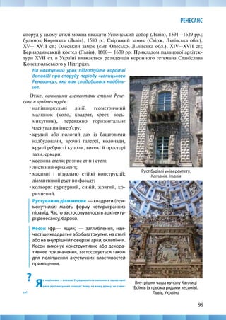 99
РЕНЕСАНС
споруд у цьому стилі можна вважати Успенський собор (Львів), 1591—1629 рр.;
будинок Корнякта (Львів), 1580 р.; Свірзький замок (Свірж, Львівська обл.),
XV— XVII  ст.; Олеський замок (смт. Олесько, Львівська обл.), XIV—XVII ст.;
Бернардинський костел (Львів), 1600— 1630 рр. Прикладом палацової архітек-
тури XVII ст. в Україні вважається резиденція коронного гетьмана Станіслава
Конєцпольського у Підгірцях.
На наступний урок підготуйте короткі
доповіді про споруду періоду «галицького
Ренесансу», яка вам сподобалась найбіль-
ше.
Отже, основними елементами стилю Рене-
санс в архітектурі є:
•	напівциркульні лінії, геометричний
малюнок (коло, квадрат, хрест, вось-
микутник), переважно горизонтальне
членування інтер’єру;
•	крутий або пологий дах із баштовими
надбудовами, арочні галереї, колонади,
круглі ребристі куполи, високі й просторі
зали, еркери;
•	кесонна стеля; розпис стін і стелі;
•	листяний орнамент;
•	масивні і візуально стійкі конструкції;
діамантовий руст по фасаду;
•	кольори: пурпурний, синій, жовтий, ко-
ричневий.
Рустування діамантове — квадрати (пря-
мокутники) мають форму чотиригранних
пірамід. Часто застосовувалось в архітекту-
рі ренесансу, бароко.
Кесон (фр.— ящик) — заглиблення, най-
частіше квадратне або багатокутне, на стелі
або на внутрішній поверхні арки, склепіння.
Кесон виконує конструктивне або декора-
тивнее призначення, застосовується також
для поліпшення акустичних властивостей
приміщення.
?
Я
к порівняно з епохою Середньовіччя змінилися характерні
риси архітектурних споруд? Чому, на вашу думку, це стало-
ся?
Внутрішня чаша куполу Каплиці
Боїмів (з трьома рядами кесонів).
Львів, Україна
Руст будівлі університету.
Катанія, Італія
 
