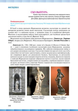 100
МИСТЕЦТВО 8
СКУЛЬПТУРА
Кожен твір ліплення і живопису має виражати якесь
велике правило життя, має повчати, інакше він буде німим.
Дені Дідро, французький філософ епохи Просвітництва
Поміркуємо разом
Що ви знаєте про скульпторів епохи Ренесансу? Які твори майстрів Відродження вам
відомі?
В Італії в епоху раннього Відродження розвиток скульптури на деякий час
випередив розвиток інших видів мистецтва. Скульптура почала домінувати на
площах міст і в заміських віллах, у затишних садах та в оздобленні фонтанів.
Фонтани зі скульптурами набули такої популярності, що італійські зразки були
запозичені навіть у сади Англії, Франції, Чехії.
Видатними скульпторами доби раннього Відродження є Донателло, Лоренцо
Гіберті, Андреа дель Верроккіо, Мікеланджело Буонарроті, Антоніо Роселліно та
інші.
Донателло (бл. 1386—1466 рр.), повне ім’я Донато ді Нікколо ді Бетто Бар-
ді,  — один із відоміших італійських скульпторів епохи Відродження, засновник
індивідуалізованого скульптурного портрету. Він здійснив нововведення майже в
усіх жанрах і різновидах пластики. Скульптор створив тип круглої статуї, що стоїть
самостійно і не пов’язана з архітектурою, а також заснував школу майстрів рельєфу,
які створювали фризи для ренесансних будівель. Ґрунтуючись на ретельному
вивченні натури та уміло використовуючи античну спадщину, Донателло першим
із майстрів Відродження відродив зображення наготи в пластиці, відлив перший
бронзовий пам’ятник, створив новий тип надгробка, спробував вирішити завдан-
ня групи, що вільно стоїть у просторі. Одним з перших він став використовувати в
своїх творах теорію лінійної перспективи.
Донателло. «Давид».
Бронза (1430 р.)
Донателло. «Євангеліст
Марк». Мармур.
Церква Ор Сан Мікеле.
Флоренція.
Донателло. «Давид».
Мармур (1409 р.)
 