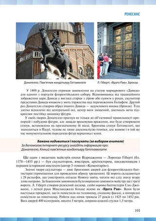 101
РЕНЕСАНС
У 1409 р. Донателло отримав замовлення на статую мармурового «Давида»
для одного з порталів флорентійського собору. Відмовившись від традиційного
зображення царя Давида у вигляді старця з лірою або сувоєм у руках, скульптор
представив Давида юнаком у мить торжества над переможеним Голіафом. Другий
раз Донателло створив образ іншого Давида — задумливого юнака (бронза). Тіло
злегка відхилено від центральної осі, центр ваги зміщений, діагональ меча під-
креслює нестійку динаміку фігури.
У своїх творах Донателло прагнув не тільки до об’єктивної правильності про-
порцій і побудови фігури, але завжди враховував враження, яке буде створювати
статуя, встановлена на призначеному їй місці. Бронзова статуя Гаттамелаті, що
знаходиться в Падуї, чудова не лише досконалістю техніки, але живою і в той же
час монументальною передачею фігур вершника і коня.
Бажано подивитися і послухати (за вибором вчителя)
За допомогою Інтернет-ресурсу знайдіть інформацію про:
Донателло, Кінний пам’ятник кондотьеру Гаттамелате
Ще один з видатних майстрів епохи Відродження — Лоренцо Гіберті (бл.
1378—1455 рр.) — був скульптором, ювеліром, архітектором, письменником і
першим істориком мистецтв (автор 3-томних «Коментарів»).
Значні твори скульптора — двоє бронзових дверей для флорентійського бап-
тистерія (приміщення для проведення обряду хрещення). Ці ворота складаються
з 28 рельєфів, що ілюструють епізоди Нового завіту, читати які слід знизу вгору
зліва направо. За бажанням замовників було вирішено замовити майстру ще і треті
ворота. Л. Гіберті створив рідкісний шедевр, східні ворота баптистерія Сан-Джо-
ванні, з легкої руки Мікеланджело більше відомі як «Врата Раю». Вони були
настільки прекрасні, що їх помістили на головному, східному фасаді, а попередні
помістили на північному. Робота над ними тривала 27 років (з 1425 по 1452 рік.
Вага дверей 400 кілограмів, висота 5 метрів, ширина кожної стулки 1,5 метра.
Л. Гіберті. «Врата Раю». Бронза.
Донателло. Пам’ятник кондотьеру Гаттамелате
 