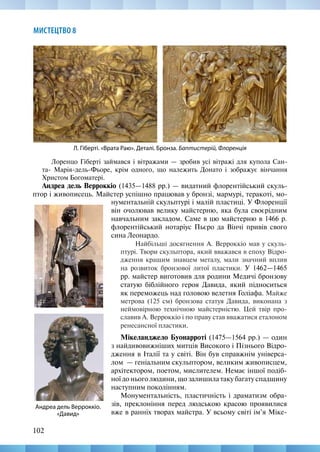 102
МИСТЕЦТВО 8
Лоренцо Гіберті займався і вітражами — зробив усі вітражі для купола Сан-
та- Марія-дель-Фьоре, крім одного, що належить Донато і зображує вінчання
Христом Богоматері.
Андреа дель Верроккіо (1435—1488 рр.) — видатний флорентійський скуль-
птор і живописець. Майстер успішно працював у бронзі, мармурі, теракоті, мо-
Л. Гіберті. «Врата Раю». Деталі. Бронза. Баптистерій, Флоренція
Андреа дель Верроккіо.
«Давид»
нументальній скульптурі і малій пластиці. У Флоренції
він очолював велику майстерню, яка була своєрідним
навчальним закладом. Саме в цю майстерню в 1466 р.
флорентійський нотаріус Пьєро да Вінчі привів свого
сина Леонардо.
Найбільші досягнення А. Верроккіо мав у скуль-
птурі. Твори скульптора, який вважався в епоху Відро-
дження кращим знавцем металу, мали значний вплив
на розвиток бронзової литої пластики. У 1462—1465
рр. майстер виготовив для родини Медичі бронзову
статую біблійного героя Давида, який підноситься
як переможець над головою велетня Голіафа. Майже
метрова (125 см) бронзова статуя Давида, виконана з
неймовірною технічною майстерністю. Цей твір про-
славив А. Верроккіо і по праву став вважатися еталоном
ренесансної пластики.
Мікеланджело Буонарроті (1475—1564 рр.) — один
з найдивовижніших митців Високого і Пізнього Відро-
дження в Італії та у світі. Він був справжнім універса-
лом  — геніальним скульптором, великим живописцем,
архітектором, поетом, мислителем. Немає іншої подіб-
ної до нього людини, що залишила таку багату спадщину
наступним поколінням.
Монументальність, пластичність і драматизм обра-
зів, преклоніння перед людською красою проявилися
вже в ранніх творах майстра. У всьому світі ім’я Міке-
 