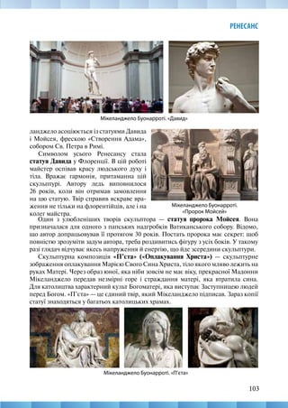 103
РЕНЕСАНС
Мікеланджело Буонарроті. «Давид»
Мікеланджело Буонарроті. «П’єта»
ланджело асоціюється із статуями Давида
і Мойсея, фрескою «Створення Адама»,
собором Св. Петра в Римі.
Символом усього Ренесансу стала
статуя Давида у Флоренції. В цій роботі
майстер оспівав красу людського духу і
тіла. Вражає гармонія, притаманна цій
скульптурі. Автору ледь виповнилося
26 років, коли він отримав замовлення
на цю статую. Твір справив яскраве вра-
ження не тільки на флорентійців, але і на
колег майстра.
Мікеланджело Буонарроті.
«Пророк Мойсей»
Один з улюбленіших творів скульптора — статуя пророка Мойсея. Вона
призначалася для одного з папських надгробків Ватиканського собору. Відомо,
що автор допрацьовував її протягом 30 років. Постать пророка має секрет: щоб
повністю зрозуміти задум автора, треба роздивитись фігуру з усіх боків. У такому
разі глядач відчуває якесь напруження й енергію, що йде зсередини скульптури.
Скульптурна композиція «П’єта» («Оплакування Христа») — скульптурне
зображення оплакування Марією Свого Сина Христа, тіло якого мляво лежить на
руках Матері. Через образ юної, яка ніби зовсім не має віку, прекрасної Мадонни
Мікеланджело передав незмірні горе і страждання матері, яка втратила сина.
Для католицтва характерний культ Богоматері, яка виступає Заступницею людей
перед Богом. «П’єта» — це єдиний твір, який Мікеланджело підписав. Зараз копії
статуї знаходяться у багатьох католицьких храмах.
 