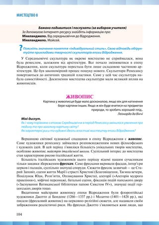 104
МИСТЕЦТВО 8
Бажано подивитися і послухати (за вибором учителя)
За допомогою Інтернет-ресурсу знайдіть інформацію про:
Мікеланджело. Від середньовіччя до Відродження.
Мікеланджело. Мойсей.
?Поясніть значення поняття «індивідуальний стиль». Свою відповідь обґрун-
туйте прикладами творчості скульпторів епохи Відродження.
У Середньовіччі скульптура як окреме мистецтво не сприймалася, вона
була ремеслом, залежним від архітектури. Все почало змінюватися в епоху
Відродження, коли скульптура перестала бути лише складовою частиною ар-
хітектури. Це був закономірний процес пошуку нового. Скульптори Ренесансу
повертаються до античних традицій пластики. Саме у цей час скульптура на-
була самостійності. Досягнення мистецтва скульптури мали великий вплив на
живописців.
ЖИВОПИС
Картина у живописця буде мало досконалою, якщо він для натхнення
бере картини інших. Якщо ж він буде вчитися на предметах
природи, то зробить хороший плід..
Леонардо да Вінчі
Міні-диспут.
Як і чому порівняно з епохою Середньовіччя в період Ренесансу змінилося уявлення про
людину та про загальну картину світу?
Які характерні риси та художні ідеали властиві мистецтву епохи Відродження?
Вершиною світової художньої спадщини в епоху Відродження є живопис.
Саме художники ренесансу займалися розповсюдженням нових філософських
і художніх ідей. В цей період з’явилося більшість унікальних творів мистецтва,
особливо живопис майстрів італійської школи. Суспільний інтерес до мистецтва
став характерною рисою італійської життя.
Більшість італійських художників цього періоду відомі нашим сучасникам
тільки завдяки збереженим фрескам. Саме фресками вкривали фасади, інтер’єри
церков і палаців, суспільно значущі споруди. Сюжети фресок зазвичай — це Ста-
рий Заповіт, сцени життя Марії і страсті Христові (Благовіщення, Таємна вечеря,
Поцілунок Юди, Розп’яття, Оплакування Христа), алегорії («Алегорія мудрого
правління»), міфічні персонажі, батальні сцени, фіксація подій папського двору
(«Заснування Ватиканської бібліотеки папою Сикстом IV»), значущі події гер-
цогських дворів тощо.
Видатними майстрами живопису епохи Відродження були флорентійські
художники Джотто ді Бондоне (1266—1337 рр.) і Мазаччо (1401—1428 рр.), які
писали (фресковий живопис) на церковно-релігійні сюжети, але надавали своїм
зображенням реалістичні риси. На фресках Джотто з’являються живі люди, що
 