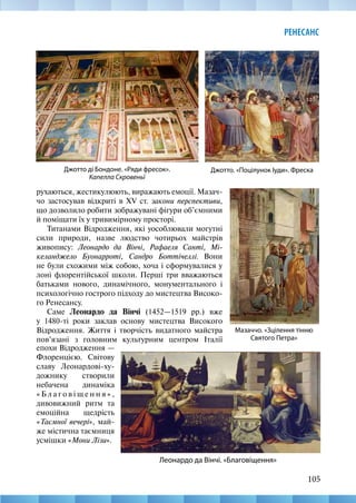 105
РЕНЕСАНС
Джотто ді Бондоне. «Ряди фресок».
Капелла Скровеньї
Джотто. «Поцілунок Іуди». Фреска
Мазаччо. «Зцілення тінню
Святого Петра»
Леонардо да Вінчі. «Благовіщення»
рухаються, жестикулюють, виражають емоції. Мазач-
чо застосував відкриті в XV ст. закони перспективи,
що дозволило робити зображувані фігури об’ємними
й поміщати їх у тривимірному просторі.
Титанами Відродження, які уособлювали могутні
сили природи, назве людство чотирьох майстрів
живопису: Леонардо да Вінчі, Рафаеля Санті, Мі-
келанджело Буонарроті, Сандро Боттічеллі. Вони
не були схожими між собою, хоча і сформувалися у
лоні флорентійської школи. Перші три вважаються
батьками нового, динамічного, монументального і
психологічно гострого підходу до мистецтва Високо-
го Ренесансу.
Саме Леонардо да Вінчі (1452—1519 рр.) вже
у 1480-ті роки заклав основу мистецтва Високого
Відродження. Життя і творчість видатного майстра
пов’язані з головним культурним центром Італії
епохи Відродження —
Флоренцією. Світову
славу Леонардові-ху-
дожнику створили
небачена динаміка
« Б л а г о в і щ е н н я » ,
дивовижний ритм та
емоційна щедрість
«Таємної вечері», май-
же містична таємниця
усмішки «Мони Лізи».
 