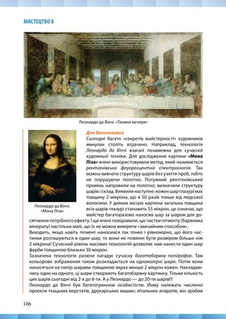 106
МИСТЕЦТВО 8
Леонардо да Вінчі. «Таємна вечеря»
Для допитливих
Сьогодні багато «секретів майстерності» художників
минулих століть втрачено. Наприклад, технологія
Леонардо да Вінчі взагалі позамежна для сучасної
художньої техніки. Для дослідження картини «Мона
Ліза» вчені використовували метод, який називається
рентгенівська флуоресцентна спектроскопія. Так
можна вивчати структуру шарів без узяття проб, тобто
не порушуючи полотно. Потужний рентгенівський
промінь направили на полотно, визначили структуру
шарівісклад.Виявилинаступне:коженшарглазурімає
товщину 2 мікрона, що в 50 разів тонше від людської
волосини. У деяких місцях картини загальна товщина
всіх шарів глазурі становить 55 мікрон, це означає, що
майстер багаторазово наносив шар за шаром для до-
Леонардо да Вінчі.
«Мона Ліза»
сягнення потрібного ефекту. І ще вчені повідомили, що частки пігменту (барвника
мінералу) настільки малі, що їх не можна виміряти «звичайним способом».
Виходить, якщо навіть пігмент наносився так тонко і рівномірно, що його час-
тинки розташуються в один шар, то вони не повинні бути розміром більше ніж
2 мікрона! Сучасний рівень масових технологій дозволяє нам нанести один шар
фарби товщиною близько 30 мікрон. 	
Зазначена технологія разюче нагадує сучасну багатобарвну поліграфію. Там
кольорове зображення також розкладається на одноколірні шари. Потім вони
наносяться на папір шарами товщиною якраз менше 2 мікрон кожен. Накладаю-
чись один на одного, ці шари створюють багатобарвну картинку. Тільки кількість
цих шарів сьогодні від 2-х до 6-ти. А у Леонардо — до 20-ти шарів!!!
Леонардо да Вінчі був багатогранною особистістю. Йому належать численні
проекти ткацьких верстатів, друкарських машин; літальних апаратів, він зробив
 
