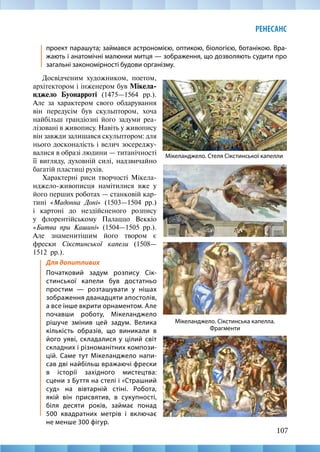 107
РЕНЕСАНС
проект парашута; займався астрономією, оптикою, біологією, ботанікою. Вра-
жають і анатомічні малюнки митця — зображення, що дозволяють судити про
загальні закономірності будови організму.
Мікеланджело. Сікстинська капелла.
Фрагменти
Мікеланджело. Стеля Сікстинської капелли
Досвідченим художником, поетом,
архітектором і інженером був Мікела-
нджело Буонарроті (1475—1564 рр.).
Але за характером свого обдарування
він передусім був скульптором, хоча
найбільш грандіозні його задуми реа-
лізовані в живопису. Навіть у живопису
він завжди залишався скульптором: для
нього досконалість і велич зосереджу-
валися в образі людини — титанічності
її вигляду, духовній силі, надзвичайно
багатій пластиці рухів.
Характерні риси творчості Мікела-
нджело-живописця намітилися вже у
його перших роботах — станковій кар-
тині «Мадонна Доні» (1503—1504  рр.)
і картоні до нездійсненого розпису
у флорентійському Палаццо Веккіо
«Битва при Кашині» (1504—1505 рр.).
Але знаменитішим його твором є
фрески Сікстинської капели (1508—
1512  рр.).
Для допитливих
Початковий задум розпису Сік-
стинської капели був достатньо
простим — розташувати у нішах
зображення дванадцяти апостолів,
а все інше вкрити орнаментом. Але
почавши роботу, Мікеланджело
рішуче змінив цей задум. Велика
кількість образів, що виникали в
його уяві, складалися у цілий світ
складних і різноманітних компози-
цій. Саме тут Мікеланджело напи-
сав дві найбільш вражаючі фрески
в історії західного мистецтва:
сцени з Буття на стелі і «Страшний
суд» на вівтарній стіні. Робота,
якій він присвятив, в сукупності,
біля десяти років, займає понад
500 квадратних метрів і включає
не менше 300 фігур.
 
