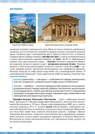 10
МИСТЕЦТВО 8
художньої культури стародавнього світу. Вони не тільки повністю сприйняли їх
спадщину, але й поліпшили її: доповнили ордерну систему, поєднавши грецький
ордер, італійську арку і циліндричний звід (у греків не було ні того, ні іншого);
створили арочно-ордерну клітинку (тріумфальну арку), а також експериментували
з такою приголомшливо красивою формою, як купол. До IV ст. сформувалися
основні типи християнського храму — базиліка (витягнуті прямокутні будівлі,
які всередині розділені рядами опор) і центрально-купольна будова. Базиліка
включає в себе кілька архітектурних елементів, одними з яких були нефи — ча-
стина храмової будівлі, призначена безпосередньо для перебування віруючих.
Розподіл інтер’єру на нефи рядом опор виник ще у давньогрецьких храмах. У
давньоримській архітектурі з ряду паралельних нефів складались інтер’єри гро-
мадських будівель.
Базиліка (давньогрец. — «дім царя») — особливий тип споруди, прямокутний у
плані. Він складається з непарної кількості нефів, різних по своїй висоті.
Неф (лат. — корабель) — витягнуте приміщення або поперечна частина просто-
ру монументальної споруди (зазвичай у будівлях типу базиліки), що розташова-
не між рядами колон, стовпів, арок або між зовнішньою стіною та поздовжньою
колонадою чи аркадою. Воно дуже нагадує за формою судно, символізуючи тим
самим довгий шлях віруючих до порятунку.
Тринефна базиліка Максенція і Костянтина — одна з найбільших базилік
Риму. Закладено її в 308 році імператором Максенцієм, закінчено його наступ-
ником Костянтином у 312 році. Площа нефа перевищувала 4000  кв. м, висота
склепінь становила 39 м. У західній апсиді (виступ будівлі, здебільшого пів-
круглий) базиліки була встановлена колосальна статуя імператора Максенція,
яку після його смерті було замінено гігантською статуєю з мармуру і бронзи
імператора Костянтина. Усередині стіни базиліки були прикрашені мармуро-
вими плитами, підлога вкрита кольоровим мармуром. У базиліці Максенція і
Костянтина не тільки поклонялися богам, але і призначали ділові зустрічі; тут
же засідала міська рада.
Акрополь в Афінах. Греція Доричний храм Сегеста у Сицилії. Греція
 