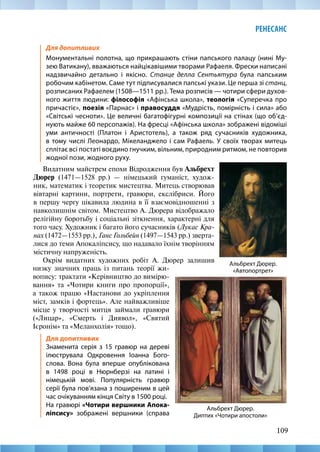 109
РЕНЕСАНС
Альбрехт Дюрер.
«Автопортрет»
Альбрехт Дюрер.
Диптих «Чотири апостоли»
Для допитливих
Монументальні полотна, що прикрашають стіни папського палацу (нині Му-
зею Ватикану), вважаються найцікавішими творами Рафаеля. Фрески написані
надзвичайно детально і якісно. Станце делла Сентьятура була папським
робочим кабінетом. Саме тут підписувалися папські укази. Це перша зі станц,
розписаних Рафаелем (1508—1511 рр.). Тема розписів — чотири сфери духов-
ного життя людини: філософія «Афінська школа», теологія «Суперечка про
причастіє», поезія «Парнас» і правосуддя «Мудрість, помірність і сила» або
«Світські чесноти». Це величні багатофігурні композиції на стінах (що об’єд-
нують майже 60 персопажів). На фресці «Афінська школа» зображені відоміші
уми античності (Платон і Аристотель), а також ряд сучасників художника,
в тому числі Леонардо, Мікеланджело і сам Рафаель. У своїх творах митець
сплітає всі постаті воєдино гнучким, вільним, природним ритмом, не повторив
жодної пози, жодного руху.
Видатним майстрем епохи Відродження був Альбрехт
Дюрер (1471—1528  рр.)  — німецький гуманіст, худож-
ник, математик і теоретик мистецтва. Митець створював
вівтарні картини, портрети, гравюри, екслібриси. Його
в першу чергу цікавила людина в її взаємовідношенні з
навколишнім світом. Мистецтво А. Дюрера відображало
релігійну боротьбу і соціальні зіткнення, характерні для
того часу. Художник і багато його сучасників (Лукас Кра-
нах (1472—1553 рр.), Ганс Гольбейн (1497—1543 рр.) зверта-
лися до теми Апокаліпсису, що надавало їхнім творінням
містичну напруженість.
Окрім видатних художних робіт А. Дюрер залишив
низку значних праць із питань теорії жи-
вопису: трактати «Керівництво до вимірю-
вання» та «Чотири книги про пропорції»,
а також працю «Настанови до укріплення
міст, замків і фортець». Але найважливіше
місце у творчості митця займали гравюри
(«Лицар», «Смерть і Диявол», «Святий
Ієронім» та «Меланхолія» тощо).
Для допитливих
Знаменита серія з 15 гравюр на дереві
ілюструвала Одкровення Іоанна Бого-
слова. Вона була вперше опублікована
в 1498 році в Нюрнберзі на латині і
німецькій мові. Популярність гравюр
серії була пов’язана з поширеним в цей
час очікуванням кінця Світу в 1500 році.
На гравюрі «Чотири вершники Апока-
ліпсису» зображені вершники (справа
 
