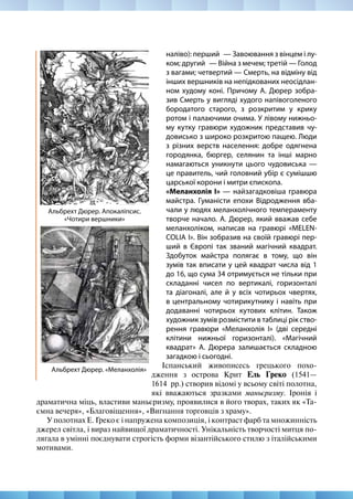 110
МИСТЕЦТВО 8
Альбрехт Дюрер. «Меланхолія»
Альбрехт Дюрер. Апокаліпсис.
«Чотири вершники»
наліво): перший  — Завоювання з вінцем і лу-
ком; другий  — Війна з мечем; третій — Голод
з вагами; четвертий — Смерть, на відміну від
інших вершників на непідкованих неосідлан-
ном худому коні. Причому А. Дюрер зобра-
зив Смерть у вигляді худого напівоголеного
бородатого старого, з розкритим у крику
ротом і палаючими очима. У лівому нижньо-
му кутку гравюри художник представив чу-
довисько з широко розкритою пащею. Люди
з різних верств населення: добре одягнена
городянка, бюргер, селянин та інші марно
намагаються уникнути цього чудовиська —
це правитель, чий головний убір є сумішшю
царської корони і митри єпископа.
«Меланхолія І» — найзагадковіша гравюра
майстра. Гуманісти епохи Відродження вба-
чали у людях меланхолічного темпераменту
творче начало. А. Дюрер, який вважав себе
меланхоліком, написав на гравюрі «MELEN-
COLIA I». Він зобразив на своїй гравюрі пер-
ший в Європі так званий магічний квадрат.
Здобуток майстра полягає в тому, що він
зумів так вписати у цей квадрат числа від 1
до 16, що сума 34 отримується не тільки при
складанні чисел по вертикалі, горизонталі
та діагоналі, але й у всіх чотирьох чвертях,
в центральному чотирикутнику і навіть при
додаванні чотирьох кутових клітин. Також
художник зумів розмістити в таблиці рік ство-
рення гравюри «Меланхолія І» (дві середні
клітини нижньої горизонталі). «Магічний
квадрат» А. Дюрера залишається складною
загадкою і сьогодні.
Іспанський живописесь грецького похо-
дження з острова Крит Ель Греко (1541—
1614  рр.) створив відомі у всьому світі полотна,
які вважаються зразками маньєризму. Іронія і
драматична міць, властиви маньєризму, проявилися в його творах, таких як «Та-
ємна вечеря», «Благовіщення», «Вигнання торговців з храму».
У полотнах Е. Греко є і напружена композиція, і контраст фарб та множинність
джерел світла, і вираз найвищої драматичності. Унікальність творчості митця по-
лягала в умінні поєднувати строгість форми візантійського стилю з італійськими
мотивами.
 
