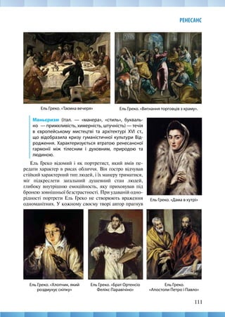 111
РЕНЕСАНС
Ель Греко. «Вигнання торговців з храму».
Ель Греко. «Таємна вечеря»
Маньєризм (італ. — «манера», «стиль», букваль-
но  — примхливість, химерність, штучність) — течія
в європейському мистецтві та архітектурі ХVІ ст.,
що відобразила кризу гуманістичної культури Від-
родження. Характеризується втратою ренесансної
гармонії між тілесним і духовним, природою та
людиною.
Ель Греко відомий і як портретист, який вмів пе-
редати характер в рисах обличчя. Він гостро відчував
стійкий характерний тип людей, і їх манеру триматися,
міг підкреслети загальний душевний стан людей,
глибоку внутрішню емоційность, яку приховував під
бронею зовнішньої безстрастності. При удаваній одно-
рідності портрети Ель Греко не створюють враження
одноманітних. У кожному своєму творі автор прагнув
Ель Греко.
«Апостоли Петро і Павло»
Ель Греко. «Дама в хутрі»
Ель Греко. «Хлопчик, який
роздмухує скіпку»
Ель Греко. «Брат Ортенсіо
Фелікс Паравічіно»
 