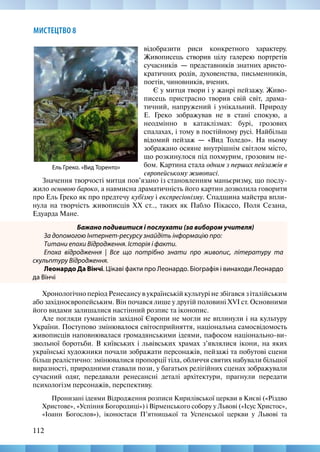 112
МИСТЕЦТВО 8
відобразити риси конкретного характеру.
Живописець створив цілу галерею портретів
сучасників  — представників знатних аристо-
кратичних родів, духовенства, письменників,
поетів, чиновників, вчених.
Є у митця твори і у жанрі пейзажу. Живо-
писець пристрасно творив свій світ, драма-
тичний, напружений і унікальний. Природу
Е. Греко зображував не в стані спокую, а
неодмінно в катаклізмах: бурі, грозових
спалахах, і тому в постійному русі. Найбільш
відомий пейзаж — «Вид Толедо». На ньому
зображано осяяне внутрішнім світлом місто,
що розкинулося під похмурим, грозовим не-
бом. Картина стала одним з перших пейзажів в
європейському живописі.
Ель Греко. «Вид Торенто»
Значення творчості митця пов’язано із становленням маньєризму, що послу-
жило основою бароко, а навмисна драматичність його картин дозволила говорити
про Ель Греко як про предтечу кубізму і експресіонізму. Спадщина майстра впли-
нула на творчість живописців ХХ ст.., таких як Пабло Пікассо, Поля Сезана,
Едуарда Мане.
Бажано подивитися і послухати (за вибором учителя)
За допомогою Інтернет-ресурсу знайдіть інформацію про:
Титани епохи Відродження. Історія і факти.
Епоха відродження | Все що потрібно знати про живопис, літературу та
скульп­туру Відродження.
Леонардо Да Вінчі. Цікаві факти про Леонардо. Біографія і винаходи Леонардо
да Вінчі
Хронологічно період Ренесансу в українській культурі не збігався з італійським
або західноєвропейським. Він почався лише у другій половині XVI ст. Основними
його видами залишалися настінний розпис та іконопис.
Але погляди гуманістів західної Європи не могли не вплинули і на культуру
України. Поступово змінювалося світосприйняття, національна самосвідомость
живописців наповнювалася громадянськими ідеями, пафосом національно-ви-
звольної боротьби. В київських і львівських храмах з’являлися ікони, на яких
українські художники почали зображати персонажів, пейзажі та побутові сцени
більш реалістично: змінювалися пропорції тіла, обличчя святих набували більшої
виразності, природними ставали пози, у багатьох релігійних сценах зображували
сучасний одяг, передавали ренесансні деталі архітектури, прагнули передати
психологізм персонажів, перспективу.
Пронизані ідеями Відродження розписи Кирилівської церкви в Києві («Різдво
Христове», «Успіння Богородиці») і Вірменського собору у Львові («Ісус Христос»,
«Іоанн Богослов»), іконостаси П’ятницької та Успенської церкви у Львові та
 