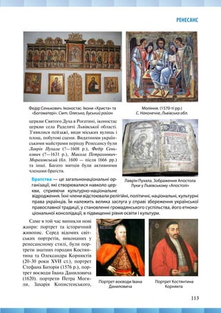 113
РЕНЕСАНС
Федір Сенькович. Іконостас. Ікони «Христа» та
«Богоматері». Смт. Олесько, Буський район
Лаврін Пухала. Зображення Апостола
Луки у Львівському «Апостолі»
відродження. Їхні члени відстоювали релігійні, політичні, національні, культурні
права українців. Їм належить велика заслуга у справі збереження української
православної традиції, у становленні громадянського суспільства, його етнона-
ціональної консолідації, в підвищенні рівня освіти і культури.
Моління. (1570-ті рр.)
С. Наконечне, Львівська обл.
церкви Святого Духа в Рогатині, іконостас
церкви села Раделичі Львівської області.
З’явилися пейзажі, види міських вулиць і
площ, побутові сцени. Видатними україн-
ськими майстрами періоду Ренесансу були
Лаврін Пухала (?—1608 р.), Федір Сень-
кович (?—1631 р.), Микола Петрахнович-­
Мораховський (бл. 1600 — після 1666  рр.)
та інші. Багато митців були активними
членами братств.
Братства — це загальнонаціональні ор-
ганізації, які створювалися навколо цер-
кви, сприяючи культурно-національне
Портрет Костянтина
Корнякта
Портрет воєводи Івана
Даниловича
Саме в той час виникли нові
жанри: портрет та історичний
живопис. Серед відомих світ-
ських портретів, виконаних у
ренесансному стилі, були пор-
трети знатних городян Костян-
тина та Олександра Корняктів
(20-30 роки XVII ст.), портрет
Стефана Баторія (1576 р.), пор-
трет воєводи Івана Даниловича
(1620). портрети Петра Моги-
ли, Захарія Копистенського,
 