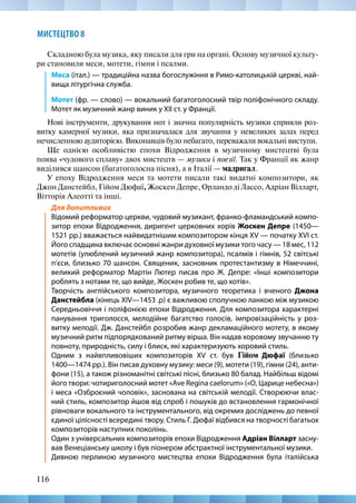 116
МИСТЕЦТВО 8
Складною була музика, яку писали для гри на органі. Основу музичної культу-
ри становили меси, мотети, гімни і псалми.
Меса (італ.) — традиційна назва богослужіння в Римо-католицькій церкві, най-
вища літургічна служба.
Мотет (фр. — слово) — вокальний багатоголосний твір поліфонічного складу.
Мотет як музичний жанр виник у XII ст. у Франції.
Нові інструменти, друкування нот і значна популярність музики сприяли роз-
витку камерної музики, яка призначалася для звучання у невеликих залах перед
нечисленною аудиторією. Виконавців було небагато, переважали вокальні виступи.
Ще однією особливістю епохи Відродження в музичному мистецтві була
поява «чудового сплаву» двох мистецтв — музики і поезії. Так у Франції як жанр
виділився шансон (багатоголосна пісня), а в Італії — мадригал.
У епоху Відродження меси та мотети писали такі видатні композитори, як
Джон Данстейбл, Гійом Дюфаї, Жоскен Депре, Орландо ді Лассо, Адріан Вілларт,
Вітторія Алеотті та інші.
Для допитливих
Відомий реформатор церкви, чудовий музикант, франко-фламандський компо-
зитор епохи Відродження, диригент церковних хорів Жоскен Депре (1450—
1521 рр.) вважається найвидатнішим композитором кінця XV — початку XVI ст.
Його спадщина включає основні жанри духовної музики того часу — 18 мес, 112
мотетів (улюблений музичний жанр композитора), псалмів і гімнів, 52 світські
п’єси, близько 70 шансон. Священик, засновник протестантизму в Німеччині,
великий реформатор Мартін Лютер писав про Ж. Депре: «Інші композитори
роблять з нотами те, що вийде, Жоскен робив те, що хотів». 
Творчість англійського композитора, музичного теоретика і вченого Джона
Данстейбла (кінець XIV—1453 .р) є важливою сполучною ланкою між музикою
Середньовіччя і поліфонією епохи Відродження. Для композитора характерні
панування триголосся, мелодійне багатство голосів, імпровізаційність у роз-
витку мелодії. Дж. Данстейбл розробив жанр декламаційного мотету, в якому
музичний ритм підпорядкований ритму вірша. Він надав хоровому звучанню ту
повноту, природність, силу і блиск, які характеризують хоровий стиль.
Одним з найвпливовіших композиторів XV ст. був Гійом Дюфаї (близько
1400—1474 рр.). Він писав духовну музику: меси (9), мотети (19), гімни (24), анти-
фони (15), а також різноманітні світські пісні, близько 80 балад. Найбільш відомі
його твори: чотириголосний мотет «Ave Regina caelorum» («О, Царице небесна»)
і меса «Озброєний чоловік», заснована на світській мелодії. Створюючи влас-
ний стиль, композитор йшов від спроб і пошуків до встановлення гармонічної
рівноваги вокального та інструментального, від окремих досліджень до певної
єдиної цілісності всередині твору. Стиль Г. Дюфаї відбився на творчості багатьох
композиторів наступних поколінь.
Один з універсальних композиторів епохи Відродження Адріан Вілларт засну-
вав Венеціанську школу і був піонером абстрактної інструментальної музики.
Дивною перлиною музичного мистецтва епохи Відродження була італійська
 
