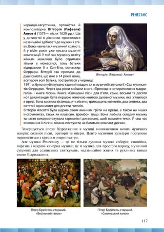 117
РЕНЕСАНС
Вітторія (Рафаела) Алеотті
черниця-августинка, органістка й
композиторка Вітторія (Рафаела)
Алеотті (1575— після 1620 рр.). Ще
у дитинстві в дівчинки проявилися
незвичайні здібності до музики і спі-
ву. Вона навчалася музичній грамоті,
й у вісім років уже писала музичні
композиції. У той час музичну освіту
жінкам можливо було отримати
тільки в монастирі, тому батьки
відправили її в Сан-Віто, монастир
Феррари. Вітторії так припала до
душі самота, що вже в 14 років вона,
всупереч волі батька, постриглася у черниці.
1591 р. було опублікувано єдиний мадригал в музичній антології «Сад музикан-
тів Феррари». Через два роки вийшли книга «Гірлянда з чотириголосих мадри-
галів» і книга пісень. Книга «Священні пісні для п’яти, семи, восьми та десяти
нот декантанди» була першою жіночою книгою духовної музики, яка з’явилася
в пресі. Вона містила вісімнадцять пісень; тринадцять квінтетів, два септета, два
октета і один мотет для десяти голосів.
Вітторія Алеотті була відома своїм вмінням грати на органі, а також на інших
інструментах, таких як клавісин, тромбон тощо. Вона любила складну музику
та часто використовувала гармонію і диссонанс, щоб зміцнити текст. У наш час
виконання її пісень можна послухати на багатьох компакт-дисках.
Завершується епоха Відродження в музиці виникненням нових музичних
жанрів: сольної пісні, ораторії та опери. Центр музичної культури поступово
переноситься з храмів в оперні театри.
Але музика Ренесансу — це не тільки духовна музика соборів; емоційна,
виразна і яскрава камерна музика; це й музика для простого народу, музичний
супровід для селянських святкувань, надзвичайно живих та рухливих танців
епохи Відродження.
Пітер Брейгель-старший.
«Селянський танок»
Пітер Брейгель-старший.
«Весільний танок»
 