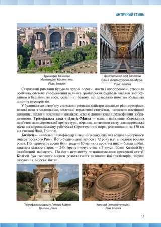 11
АНТИЧНИЙ СТИЛЬ
Стародавні римляни будували чудові дороги, мости і водопроводи, створили
особливу систему спорудження великих громадських будівель завдяки застосу-
ванню в будівництві арок, склепінь і бетону, що дозволяло помітно збільшити
ширину перекриттів.
У будинках до інтер’єру стародавні римські майстри додавали різні прикраси:
великі вази з малюнками, маленькі теракотові статуетки, наносили настінний
живопис, підлоги покривали мозаїкою, стелю доповнювали рельєфними зобра-
женнями. Тріумфальна арка у Лептіс-Магна — одна з найкраще збережених
пам’яток давньоримської архітектури, перлина античного світу, давньоримське
місто на африканському узбережжі Середземного моря, розташовано за 130 км
від столиці Лівії, Триполі.
Колізей — найбільший амфітеатр античного світу, символ величі й могутності
імператорського Риму. Його будівництво велося з 72 року н.е. впродовж восьми
років. По периметру арени були зведені 80 великих арок, на них — більш дрібні,
загальна кількість арок — 240. Арену оточує стіна в 3 яруси. Зовні Колізей був
оздоблений мармуром. По його периметру розташовувалися прекрасні статуї.
Колізей був головним місцем розважальних видовищ: бої гладіаторів, звірині
цькування, морські битви.
Центральний неф базиліки
Сан-Паоло-фуориі-ле-Мура.
Рим, Італія
Тринефна базиліка
Максенція і Костянтина.
Рим, Італія
Тріумфальна арка у Лептис-Магне.
Триполі, Лівія
Колізей (реконструкція).
Рим, Італія
 