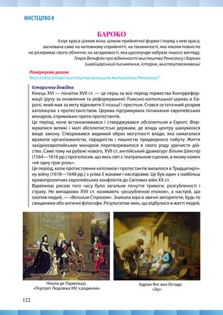 122
МИСТЕЦТВО 8
БАРОКО
Існує краса цілком ясна, цілком прийнятної форми і поряд з нею краса,
заснована саме на неповному сприйнятті, на таємничості, яка ніколи повністю
не розкриває свого обличчя; на загадковості, яка щосекунди набуває іншого вигляду.
Генріх Вельфлін про відмінності мистецтва Ренесансу і Бароко
(швейцарський письменник, історик, мистецтвознавець)
Поміркуємо разом
Який слід в історії мистецтва залишили митці епохи Ренесансу?
Історична довідка
Кінець ХVІ — початок ХVІІ ст. — це перш за все період торжества Контррефор-
мації (руху за оновлення та реформування) Римсько-католицької церкви в Єв-
ропі, який мав за мету відновити її позиції і престиж. Стався остаточний розрив
католицтва з протестантством. Церква підтримувала починання європейських
монархів, спрямовані проти протестантів.
Це період, коли встановлювався і стверджувався абсолютизм в Європі. Фор-
мувалися великі і малі абсолютистські держави, де влада центру шанувалася
вище закону. Створювався видимий образ могутності влади, яка намагалася
вражати організованістю, парадністю і пишністю придворного побуту. Життя
західноєвропейських монархів перетворювалося в свого роду урочисте дій-
ство. Саме тому на рубежі нового, XVII ст. англійський драматург Вільям Шекспір
(1564—1616 рр.) проголосив, що весь світ є театральною сценою, в якому кожен
«не одну грає роль».
Це період, коли протистояння католиків і протестантів вилилося в Тридцятиріч-
ну війну (1618—1648 рр.) з усіма її жахами і наслідками. Це був один з найбільш
кровопролитних європейських конфліктів до Світових війн XX ст.
Відмінною рисою того часу було загальне почуття тривоги, розгубленості і
страху. Не випадково XVII ст. називають «розгубленою епохою», а настрій, що
охопив людей, — «Великим Страхом». Зникала віра в звичні авторитети, будь то
священики або античні філософи. Результатом змін, що відбулися в житті людей,
Адріан Янс ван Остаде.
«Зір»
Нікола де Ларжільєр.
«Портрет Людовіка XIV з родиною»
 