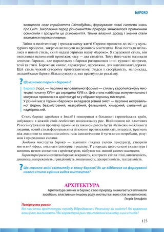 123
БАРОКО
виявилося нове сприйняття Світобудови, формування нової системи знань
про Світ. Захоплення перед різноманіттям природи змінювалося прагненням
осмислити і зрозуміти це різноманіття. Тільки власний досвід і знання стали
вважатися переконливими.
Зміни в політичному і громадському житті Європи призвели до змін у куль-
турних процесах, зокрема вплинули на розвиток мистецтва. Нові погляди втіли-
лися в новий стиль, який надалі отримав назву «бароко». Як художній стиль, він
охоплював величезний проміжок часу — два століття. Тому його часто називали
«епохою бароко», але паралельно з бароко розвивалися інші художні напрями,
течії та стилі. Бароко як явище, характерне, переважно, для католицьких держав.
Цей стиль чужий суворому протестантизму. Звідси і своєрідність, наприклад,
голландського бароко, більш суворого, яке прагнуло до реалізму.
?Що означає термін «бароко»?
Бароко (порт. — перлина неправильної форми) — стиль у європейському мис-
тецтві початку XVI— до середини XVIII ст. Цей стиль найбільш монументально і
могутньо проявився в архітектурі та у образотворчому мистецтві.
У різний час в термін «барокко» вкладався різний зміст — перлина неправиль-
ної форми, беззмістовний, незграбний, фальшивий, химерний, схильний до
надмірностей.
Стиль бароко зародився в Італії і поширився в більшості європейських країн,
набуваючи в кожній своїх особливих національних рис. Відійшовши від властивих
Ренесансу уявлень про чітку гармонію та закономірність буття і безмежні можливості
людини, новий стиль формувався на зіткненні протилежних сил, інтересів, прагнень
між людиною та зовнішнім світом, між ідеологічними й чуттєвими потребами, розу-
мом і природними силами.
Завдання мистецтва бароко — захопити глядача силою пристрасті, створити
миттєвий ефект, поєднати ілюзорне і реальне. У спорудах цього стилю скульптура і
живопис немов зливалися з архітектурою, відбувся так званий синтез мистецтв.
Характерні риси мистецтва бароко: яскравість, контрасти світла і тіні, витонченість,
динаміка, напруженість, грандіозність, вишуканість, декоративність, театральність.
?Що сприяло зміні світогляду в епоху бароко? Як це відбилося на формуванні
нового стилю в різних видах мистецтва?
АРХІТЕКТУРА
Архітектура змінює в бароко свою природу і намагається впливати
засобами, властивими іншому роду мистецтва: вона стає живописною.
Генріх Вельфлін
Поміркуємо разом
Які пам’ятки архітектури періоду Відродження і Ренесансу ви знаєте? Які враження
вони у вас викликають? Які характерні риси притаманні кожному з цих стилів?
 