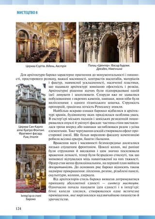 124
МИСТЕЦТВО 8
Для архітектури бароко характерне прагнення до монументальності і пишно-
сті, просторового розмаху, важкої масивності, контрастів масштабів, матеріалів
Церква Сан-Карло
алле Куатро Фонтані.
Фрагмент фасаду.
Рим, Італія
Церква Єзуїтів. Відень, Австрія Палац «Цвінгер». Фасад будови.
Дрезден, Німеччина
Інтер’єр в стилі
бароко
і фактур, навмисної ускладненості, насиченої пластики,
що надавало архітектурі зовнішню ефектність і розкіш.
Архітектурні рішення зодчих були підпорядковані одній
ідеї: дивувати і захоплювати. Споруди вже не здавалися
побудованими з окремих каменів, навпаки, вони ніби були
виліпленими з одного гігантського шматка. Стрункість
пропорцій, граціозна легкість Ренесансу зникли.
Найбільш яскраво ознаки барокко відбилися в архітек-
турі храмів, будівництву яких приділялася особлива увага.
В екстер’єрі міських палаців і заміських резиденцій поши-
рювалися опуклі й увігнуті фасади: частина стіни виставля-
лася трохи вперед або навпаки заглиблювася разом з усіма
елементами. Таке чергування секцій створювало ефект про-
сторової ілюзії. Ще більш виразною фасадну композицію
робили всілякі еркери, башти і балкони.
Враження ваги і масивності безпосередньо досягалися
низько спущеним фронтоном. Цоколі колон, які раніше
були стрункими й високими і цим значно посилювали
враження легкості, тепер були безрадісно стиснуті, так що
мимоволі відчувалася міць навантаженої на них тяжкості.
Ордер став менш функціональним, на перший план вийшла
декоративність. До основних рис бароко відносять також
надмірне прикрашення: ліплення, розпис, різьблені панелі,
скульптури, колони, дзеркала.
Від архітекторів стиль бароко вимагав дотримуватися
принципу абсолютної єдності — синтезу мистецтв.
Одночасно почала панувати ідея єдності і в інтер’єрі:
бічні капели злилися, створювалося одне величезне
приміщення, яке вирізнялося надзвичайною пишністю й
урочистістю.
 