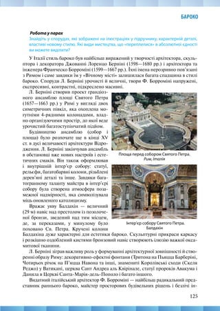 125
БАРОКО
Робота у парах
Знайдіть у спорудах, які зображені на ілюстраціях у підручнику, характерній деталі,
властиві новому стилю. Які види мистецтва, що «переплелися» в абсолютної єдності
ви можете виділити?
У Італії стиль бароко був найбільш виражений у творчості архітектора, скуль-
птора і декоратора Джованні Лоренцо Берніні (1598—1680 рр.) і архітектора та
інженера Франческо Борроміні (1599—1667 рр.). Їхні імена нерозривно пов’язані
з Римом і саме завдяки їм у «Вічному місті» залишилася багата спадщина в стилі
бароко. Споруди Л. Берніні урочисті й величні, твори Ф. Борроміні напружені,
експресивні, контрастні, підкреслено масивні.
Інтер’єр собору Святого Петра.
Балдахін
Площа перед собором Святого Петра.
Рим, Італія
Л. Берніні створив проект грандіоз-
ного ансамблю площі Святого Петра
(1657—1663 рр.) у Римі у вигляді двох
симетричних півкіл, яка охоплена мо-
гутніми 4-рядними колонадами, влад-
но організуючими простір, до якої веде
урочистий багатоступінчатий підйом.
Будівництво ансамблю (собор і
площа) було розпочате ще в кінці XV
ст. в дусі величавості архітектури Відро-
дження. Л. Берніні закінчував ансамбль
в обстановці вже нових настроїв і есте-
тичних смаків. Він також оформлював
і внутрішній інтер’єр собору: статуї,
рельєфи, багатобарвні колони, різьблені
дерев’яні деталі та інше. Завдяки бага-
тогранному таланту майстра в інтер’єрі
собору була створена атмосфера поза-
межної надмірності, яка символізувала
міць оновленого католицизму.
Вражає уяву Балдахін — величний
(29 м) навіс над престолом із позолоче-
ної бронзи, зведений над тим місцем,
де, за переказами, у минулому було
поховано Св. Петра. Кручені колони
Балдахіна дуже характерні для естетики бароко. Скульптурні прикраси каркасу
і розкішно оздоблений кистями бронзовий навіс створюють ілюзію важкої окса-
митової тканини.
Л. Берніні зіграв важливу роль у формуванні архітектурної зовнішності й ство-
ренні образу Риму: декоративно-ефектні фонтани (Тритона на Пьяцца Барберіні,
Чотирьох річок на П’яцца Навона та інші, знамениті Королівські сходи (Скеля
Реджо) у Ватикані, церква Сант Андреа аль Квірінале, статуї пророків Авакума і
Данила в Церкві Санта-Марія-дель-Пополо і багато іншого.
Видатний італійський архітектор Ф. Борроміні — найбільш радикальний пред-
ставник раннього бароко, майстер просторових будівельних рішень і безлічі ін-
 