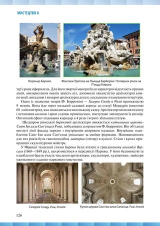 126
МИСТЕЦТВО 8
тер’єрних оформлень. Для його творчої манери були характерні відсутність прямих
ліній, використання овалів замість кіл, доповнені хвилястістю архітектурні ком-
позиції, вигадливі і химерні архітектурні деталі, ускладнене планування інтер’єрів.
Один із знамених творів Ф. Борроміні — Галерея Спаду в Римі протяжністю
9  метрів. Вона йде через низький садовий корпус до статуї Меркурія (висотою
60  сантиметрів), яка знаходиться в маленькому садку. Архітектор нахилив підлогу
і встановив колони і арки уздовж приміщення, поступово зменшуючи їх розмір.
Оптичний ефект подовжив коридор в 4 рази і втричі збільшив статую.
Шедевром римської барокової архітектури вважається католицька церкова-
Сант Іво алла Сап’єнца в Римі, побудована за проектом Ф. Борроміні. Він об’єднав
вигнуті лінії фасаду церкви з внутрішнім двориком палаццо. Внутрішнє оздо-
блення Сант Іво алла Сап’єнца унікальне за своїми формами. Нововведенням
для тих років була гвинтоподібна лантерна (ліхтар) в куполі. Стіни і купол при-
крашені скульптурами майстра.
У Франції тенденції стилю бароко були втілені в грандіозному ансамблі Вер-
саля (1668—1689 рр.), що розмістівся в передмісті Парижа. У його будівництві та
оздобленні брали участь численні архітектори, скульптори, художники, майстри
ужиткового і садово-паркового мистецтва.
Фонтани Тритона на Пьяцца Барберіні і Чотирьох річок на
П’яцца Навона
Лоренцо Берніні.
Купол церкви Сант-Іво алла Сапієнца. Рим, Італія
Галерея Спаду. Рим, Італія
 