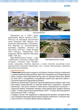 127
БАРОКО
Збудований ще в 1620-х роках
архітектором Жаком Лемерсье (1585—
1654  рр.) як невеликий мисливський
замок Людовика ХІІІ, Версаль нео-
дноразово добудовувався і змінювався.
Ідея Версалю як централізованого
ансамблю, ймовірно, належала Луї
Ліво (1612—1670 рр.) і Андре Ленотру
(1613—1700  рр.). Будівництво було
завершено Жюлем Ардуеном-Мансаром
(1646—1708  рр.).
Парк Версальського палацу — один
з найбільших і значущих в Європі. Він
складався з багатьох терас. Клумби,
Парк Версальського палацу
Фонтани Версаля
газони, оранжерея, басейни, фонтани, а також численні скульптури стали
продовженням палацової архітектури, яка в цілому висловлювала торжество
абсолютистської держави.
Для допитливих
У Німеччині архітектурні споруди в стилі бароко з’явилися пізніше в порівнянні
з іншими європейськими країнами. Цей стиль поширився після Тридцятирічної
війни, оскільки театр військових дій був саме на території Німеччини. Майже
до кінця ХVІІ ст. роздроблена, розграбована країна була фактично вибита з
загальноісторичного ходу розвитку Європи.
Германські архітектори потрапили під вплив французького бароко. Цей стиль
був широко представлений на території Німеччини в церковній і палацовій
архітектурі і мав де-які елементи самостійного національного мистецтва —
німецького бароко. Яскравими зодчими стилю бароко були: Андреас Шлютер
(1660—1714 рр.), ИоганнБальтазарНейман (1687—1753 рр.), МаттеусДанієль
Пьоппельманн (1662—1736 рр.).
Споруди в цьому стилі будувалися за французьким зразком, наслідуючи Вер-
саль. Яскравим прикладом архітектурного бароко в Німеччині є палацово-пар-
ковий комплекс з чотирьох будівль Цвінгер в Дрездені.
 