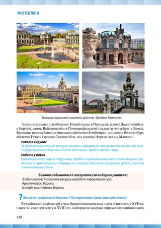 128
МИСТЕЦТВО 8
Відомі споруди в стилі бароко: Новий палац в Потсдамі, замок Шарлоттенбург
в Берліні, замок Вайсенштайн в Поммерсфельдені і палац Аугустусбург в Брюлі,
Барокова церква бенедиктинського абатства Оттобойрен, монастир Вельтенбург,
абатство Етталь і церква Святого Яна, під назвою Церква Асам у Мюнхені.
Робота в групах
За допомогою Інтернет-ресурсу знайдіть інформацію про розвиток мистецтва архі-
тектури бароко у Німеччині, Англії або Іспанії. Зробіть презентацію.
Робота у парах
Розгляньте ілюстрації в підручнику. Зробіть порівняльний аналіз стилів бароко і ре-
несансу в архітектурних спорудах та інтер’єрі. Визначте характерні деталі, властиві
тільки певному стилю.
Бажано подивитися і послухати (за вибором учителя)
За допомогою Інтернет-ресурсу знайдіть інформацію про:
Архітектура бароко.
Історія мистецтва бароко.
?Яке воно «українське бароко»? Які характерні риси має цей стиль?
ВукраїнськійархітектурістильбарокопоширюєтьсяздругоїполовиниXVIIст.
і досягає свого розквіту в XVIII ст., набираючи яскраво виражених національних
Палацово-парковий комплекс Цвінгер. Дрезден, Німеччіна
 