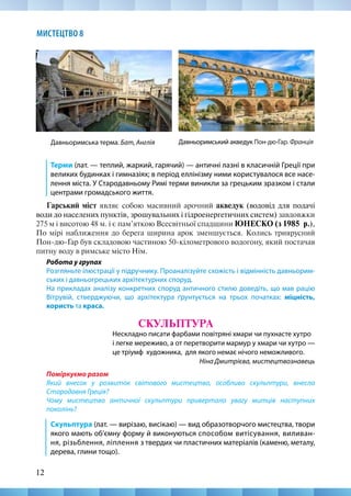 12
МИСТЕЦТВО 8
Терми (лат. — теплий, жаркий, гарячий) — античні лазні в класичній Греції при
великих будинках і гимназіях; в період еллінізму ними користувалося все насе-
лення міста. У Стародавньому Римі терми виникли за грецьким зразком і стали
центрами громадського життя.
Гарський міст являє собою масивний арочний акведук (водовід для подачі
води до населених пунктів, зрошувальних і гідроенергетичних систем) завдовжки
275 м і висотою 48 м. і є пам’яткою Всесвітньої спадщини ЮНЕСКО (з 1985  р.),
По мірі наближення до берега ширина арок зменшується. Колись триярусний
Пон-дю-Гар був складовою частиною 50-кілометрового водогону, який постачав
питну воду в римське місто Нім.
Робота у групах
Розгляньте ілюстрації у підручнику. Проаналізуйте схожість і відмінність давньорим-
ських і давньогрецьких архітектурних споруд.
На прикладах аналізу конкретних споруд античного стилю доведіть, що мав рацію
Вітрувій, стверджуючи, що архітектура ґрунтується на трьох початках: міцність,
користь та краса.
СКУЛЬПТУРА
Нескладно писати фарбами повітряні хмари чи пухнасте хутро
і легке мереживо, а от перетворити мармур у хмари чи хутро —
це тріумф художника, для якого немає нічого неможливого.
Ніна Дмитрієва, мистецтвознавець
Поміркуємо разом
Який внесок у розвиток світового мистецтва, особливо скульптури, внесла
Стародавня Греція?
Чому мистецтво античної скульптури привертало увагу митців наступних
поколінь?
Скульптура (лат. — вирізаю, висікаю) — вид образотворчого мистецтва, твори
якого мають об’ємну форму й виконуються способом витісування, виливан-
ня, різьблення, ліплення з твердих чи пластичних матеріалів (каменю, металу,
дерева, глини тощо).
Давньоримський акведук Пон-дю-Гар. Франція
Давньоримська терма. Бат, Англія
 