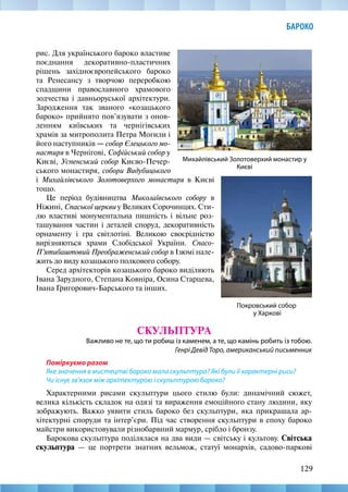 129
БАРОКО
рис. Для українського бароко властиве
поєднання декоративно-пластичних
рішень західноєвропейського бароко
та Ренесансу з творчою переробкою
спадщини православного храмового
зодчества і давньоруської архітектури.
Зародження так званого «козацького
бароко» прийнято пов’язувати з онов-
ленням київських та чернігівських
храмів за митрополита Петра Могили і
його наступників — собор Єлецького мо-
настиря в Чернігові, Софійський собор у
Києві, Успенський собор Києво-Печер-
ського монастиря, собори Видубицького
Покровський собор
у Харкові
Михайлівський Золотоверхий монастир у
Києві
і Михайлівського Золотоверхого монастиря в Києві
тощо.
Це період будівництва Миколаївського собору в
Ніжині, Спаської церкви у Великих Сорочинцях. Сти-
лю властиві монументальна пишність і вільне роз-
ташування частин і деталей споруд, декоративність
орнаменту і гра світлотіні. Великою своєрідністю
вирізняються храми Слобідської України. Спасо-­
П’ятибаштовий Преображенський собор в Ізюмі нале­
жить до виду козацького полкового собору.
Серед архітекторів козацького бароко виділяють
Івана Зарудного, Степана Ковніра, Осина Старцева,
Івана Григорович-Барського та інших.
СКУЛЬПТУРА
Важливо не те, що ти робиш із каменем, а те, що камінь робить із тобою.
Генрі Девід Торо, американський письменник
Поміркуємо разом
Яке значення в мистецтві бароко мала скульптура? Які були її характерні риси?
Чи існує зв’язок між архітектурою і скульптурою бароко?
Характерними рисами скульптури цього стилю були: динамічний сюжет,
велика кількість складок на одязі та вираження емоційного стану людини, яку
зображують. Важко уявити стиль бароко без скульптури, яка прикрашала ар-
хітектурні споруди та інтер’єри. Під час створення скульптури в епоху бароко
майстри використовували різнобарвний мармур, срібло і бронзу.
Барокова скульптура поділялася на два види — світську і культову. Світська
скульптура — це портрети знатних вельмож, статуї монархів, садово-паркові
 