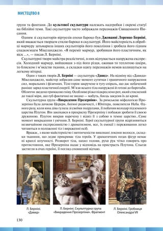130
МИСТЕЦТВО 8
групи та фонтани. До культової скульптури належать надгробки і окремі статуї
на біблійні теми. Такі скульптури часто зображали персонажів Священного Пи-
сання.
Одним зі скульпторів-віртуозів епохи бароко був Джованні Лоренцо Берніні,
який вважається творцем стилю бароко в скульптурі. Його майстерність в оброб-
ці мармуру затьмарила інших скульпторів його покоління і зробила його гідним
спадкоємцем Мікеланджело. «Я переміг мармур, зробивши його пластичним, як
віск ...», — писав Л. Берніні.
Скульптурні твори майстра реалістичні, в них відчувається напружена експре-
сія. Холодний мармур, вийшовши з-під його різця, оживав то теплотою шкіри,
то блиском і м’якістю тканин, а складки одягу персонажів немов колишуться на
легкому вітерці.
Один з таких творів Л. Берніні — скульптура «Давид». На відміну від «Давида»
Мікеланджело, майстер зобразив саме момент сутички і граничного напруження
сил, моральних і фізичних. Тіло героя закручене в тугу спіраль, що дає небачений
раніше заряд пластичної енергії. М’язи всього тіла напружені й готові до боротьби.
Обличчя зведено гримасою гніву. Особливо різко підкреслено рот, який стиснений
до такої міри, що губ фактично не видно — мабуть, боєць закусив їх до крові.
Скульптурна група «Викрадення Прозерпіни». За римською міфологією Про-
зерпіна була дочкою Церери, богині родючості, і Юпітера, повелителя Неба. Од-
ного разу, коли юна діва гуляла зі своїми подругами, її побачив володар підземного
царства Плутон. Він закохався в прекрасну Прозерпіну і побажав зробити її своєю
дружиною. Плутон викрав наречену і відвіз її з собою в темне царство…Саме
момент викрадення і увічнив Л. Берніні. Герої скульптурної групи відрізняються
незвичайною експресивністю і драматизмом, все, їх емоції і переживання легко
читаються в положенні тіл і вираженні осіб.
Вражає, з якою майстерністю і витонченістю виконані локони волосся, склад-
ки тканини, що ледве прикриває тіла героїв. У драматичних позах фігур немає
ні краплі штучності. Розворот тіла, нахил голови, рухи рук чітко говорять про
протистояння, яке Прозерпіна надає у відповідь на пристрасть Плутона. Сльози
застигли в очах героїні, її погляд сповнений відчаю.
Л. Берніні. Скульптурна група
«Викрадення Прозерпіни». Фрагмент
Л. Берніні.
«Давид»
Л. Берніні. Гробниця
Олександра VII
 