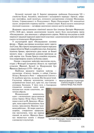 131
БАРОКО
Останній значний твір Л. Берніні прикрашає гробницю Олександра VII з
сімейства Кіджі. Ансамбль, виконаний з кольорового мармуру і бронзи, зобра-
жує понтифіка, який молиться, оточеного алегоричними статуями Милосердя,
Істини, Справедливості та Розсудливості. Перед Олександром VII знаходиться
скелет, загорнений в червону мантію — символ смерті. В руці скелета знаходяться
пісочний годинник — метафора закінчення земного життя понтифіка.
Яскравим представником північної школи був іспанець Грегоріо Фернандес
(1576—1636 рр.), вищим досягненням таланту якого була скульптурна група
«Оплакування», яка виконана з забарвленого дерева. Майстер поєднував в своїй
творчості традиції народної дерев’яної пластики з досягненнями майстрів італій-
ського та іспанського Відродження.
Грегоріо Фернандес. Скульптурна група
«Оплакування»
Франсуа Дюкенуа. Скульптура
«Святого Андрія» в соборі
Святого Петра. Рим, Італія
У скульптурній групі «Оплакування» основна
фігура — Марія, яка тримає на колінах зняте з хреста
тіло Сина. Вся гіркота материнської втрати передана
увиразіобличчяМарії,вскорботнихочах,благаючих
піднятих бровах; простягнута рука волає до Божої
милості, інша — розкритою долонею притискає до
себе мертве тіло. Голова Христа спокійно опущена,
тіло умиротворено лежить на білому савані.
Одним з видатних майстрів мистецтва скуль-
птури у Фландрії (історична область на території
сучасних Франції, Бельгії та Нідерландів) був
Франсуа Дюкенуа (1570—1641 рр.).
Найбільш вражаюче творіння майстра —
скульптура «Святого Андрія» в соборі Святого
Петра у Ватикані в Римі — зображення Святого з
Х-подібним хрестом, на якому Він був розп’ятий.
Скульптор зобразив мучеництво одночасно з
неприйняттям іншої долі, крім тієї, яка Святому
уготована Господом. У його позі, в благородно
спадаючих складках одягу ясно
відчувається вплив класичних, ан-
тичних образів.
Фламандський живописець,
один з визначніших представників
епохи бароко Пітер Пауль Рубенс,
пише в листі до Ф. Дюкенуа: «Флан-
дрія, наша дорога батьківщина, буде
колись прославлена Вашими чудо-
вими работами… Ці твори здаються,
скоріше, створеними природою,
ніж мистецтвом, тому що мармур
ніжний, як життя». Франсуа Дюке-
нуа вважається одним з творців
класицизму в скульптурі.
 