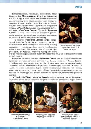 133
БАРОКО
Мікеланджело Мерізі да
Караваджо. «Розп’яття
Святого Петра»
Мікеланджело Мерізі да
Караваджо.
«Звернення Савла»
Першим великим італійським живописцем епохи
барокко був Мікеланджело Мерізі да Караваджо
(1573—1610 рр.), який писав наповнені напруженого
драматизму картини, підкреслюючи в них поворотні
моменти в житті своїх героїв. На початку нового
століття для капели Черазі в церкві Санта-Марія дель
Пополо у Римі М. Караваджо створив свої визначні-
ші твори: «Розп’яття Святого Петра» і «Звернення
Савла». Митець відмовився від властивих релігій-
ному живопису символічних елементів, занурюючи
надзвичайні явища в буденну обстановку.
На полотні «Розп’яття Святого Петра» зобра-
жений Апостол Петро, якого розпинали на хресті
вниз головою. Таке неприродне положення, в якому
Апостол з готовністю прийняв смерть, було бажання
самого мученика. Він вважав, що не гідний бути
розп’ятим, як Христос. Видатний майстр гри світла
Мікеланджело Мерізі да
Караваджо. «Лютніст»
Мікеланджело Мерізі
да Караваджо. «Юнак з
кошиком фруктів»
і тіней створив образ людини, яка вмирає за істину, тому що глибоко переконана
в своїй правоті.
Віртуозно виконана картина «Звернення Савла». На ній зображено біблійну
історію про початок служіння Богу Апостола Павла, колишнього Савла. На шля-
ху в Дамаск він мав надприродну зустріч з Ісусом, який говорив до нього з неба.
Художник чудово передав складні ракурси, створив гарну гаму фарб. Караваджо
одним з перших художників бароко вміло використовув переходи тіні і світла,
різко протиставляючи їх один одному. Характерна особливість полотен — це зо-
бражені на них фігури, що ніби не вміщаються в просторі, обмеженому рамками
картин.
«Лютніст» і «Юнак з кошиком фруктів» — одні з ранніх картин Караваджо.
У роботах цього циклу любовне почуття символічно передається через образи
 