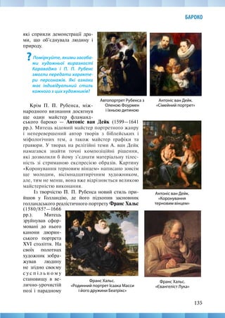 135
БАРОКО
Автопортрет Рубенса з
Оленою Фоурмен
і їхньою дитиною
Антоніс ван Дейк.
«Коронування
терновим вінцем»
Антоніс ван Дейк.
«Сімейний портрет»
Франс Хальс.
«Євангеліст Лука»
Франс Хальс.
«Родинний портрет Ісаака Масси
і його дружини Беатрікс»
які сприяли демонстрації дра-
ми, що об’єднувала людину і
природу.
?Поміркуйте, якими засоба-
ми художньої вираз­
ності
Караваджо і П. П. Рубенс
змогли передати характе-
ри персонажів. Які ознаки
має індивідуальний стиль
кожного з цих художників?
Крім П. П. Рубенса, між-
народного визнання досягнув
ще один майстер фламанд-
ського бароко — Антоніс ван Дейк (1599—1641­
рр.). Митець відомий майстер портретного жанру
і неперевершений автор творів з біблейських і
міфологічних тем, а також майстер графіки та
гравюри. У творах на релігійні теми А. ван Дейк
намагався знайти точні композіційні рішення,
які дозволили б йому з’єднати матеріальну тілес-
ність зі стриманою експресією образів. Картину
«Коронування терновим вінцем» написано зовсім
ще молодим, вісімнадцятирічним художником,
але, тим не менш, вона вже відрізняється великою
майстерністю виконання.
Із творчістю П. П. Рубенса новий стиль при-
йшов у Голландію, де його підхопив засновник
голландського реалістичного портрету Франс Хальс
(1580/85?—1666
рр.). Митець
зруйнував сфор-
мовані до нього
канони дворян-
ського портрета
ХVІ століття. На
своїх полотнах
художник зобра-
жував людину
не згідно своєму
с у с п і л ь н о м у
становищу в ве-
лично-урочистій
позі і парадному
 
