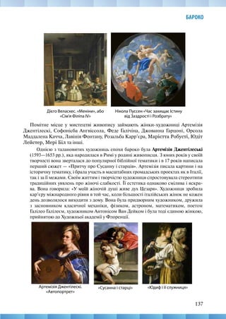 137
БАРОКО
Помітне місце у мистецтві живопису займають жінки-художниці Артемізія
Джентілескі, Софонісба Ангвіссола, Феде Галічіна, Джованна Гарцоні, Орсола
Маддалена Качча, Лавінія Фонтану, Розальба Карр’єра, Марієтта Робусті, Юдіт
Лейстер, Мері Біл та інші.
Однією з талановитих художниць епохи бароко була Артемізія Джентілеські
(1593—1653 рр.), яка народилася в Римі у родині живописця. З юних років у своїй
творчості вона зверталася до популярної біблійної тематики і в 17 років написала
перший сюжет — «Притчу про Сусанну і старців». Артемізія писала картини і на
історичну тематику, і брала участь в масштабних громадських проектах як в Італії,
так і за її межами. Своїм життям і творчістю художниця спростовувала стереотипи
традиційних уявлень про жіночі слабкості. Її естетика однаково смілива і яскра-
ва. Вона говорила: «У моїй жіночій душі живе дух Цезаря». Художниця зробила
кар’єру міжнародного рівня в той час, коли більшості італійських жінок не кожен
день дозволялося виходити з дому. Вона була придворним художником, дружила
з засновником класичної механіки, фізиком, астроном, математиком, поетом
Галілео Галілеєм, художником Антонісом Ван Дейком і була тоді єдиною жінкою,
прийнятою до Художньої академії у Флоренції.
Нікола Пуссен «Час захищає Істину
від Заздрості і Розбрату»
Дієго Веласкес. «Меніни», або
«Сім'я Філіпа IV»
«Юдиф і її служниця»
Артемізія Джентілескі.
«Автопортрет»
«Сусанна і старці»
 