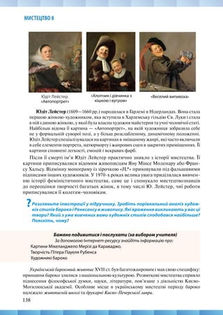 138
МИСТЕЦТВО 8
Юдіт Лейстер (1609—1660 рр.) народилася в Гарлемі в Нідерландах. Вона стала
першою жінкою-художником, яка вступила в Харлемську гільдію Св. Луки і стала
в ній єдиною жінкою, у якої була власна художня майстерня та учні чоловічої статі.
Найбільш відома її картина — «Автопортрет», на якій художниця зобразила себе
не у формальній суворої позі, а у більш розслабленому, динамічному положенні.
Юдіт Лейстер спеціалізувалася на картинах в змішаному жанрі, які часто включали
в себе елементи портрета, натюрморту і жанрових сцен в закритих приміщеннях. Її
картини сповнені легкості, емоцій і яскравих фарб.
Після її смерті ім’я Юдіт Лейстер практично зникло з історії мистецтва. Її
картини приписувалися відомим живописцям Яну Мінсе Моленару або Фран-
су Хальсу. Відмінну монограму із зірочкою «JL*» приховували під фальшивими
підписами інших художників. У 1970-х роках велика увага приділялася вивчен-
ню історії феміністичного мистецтва, саме це і спонукало мистецтвознавців
до переоцінки творчості багатьох жінок, в тому числі Ю. Лейстер, чиї роботи
приписувалися її колегам-чоловікам.
?Розгляньте ілюстрації у підручнику. Зробіть порівняльний аналіз худож-
ніх стилівбароко і Ренесансу в живопису. Які враження викликають у вас ці
твори? Який з уже вивчених вами художніх стилів сподобався найбільше?
Поясніть, чому?
Бажано подивитися і послухати (за вибором учителя)
За допомогою Інтернет-ресурсу знайдіть інформацію про:
Картини Мікеланджело Мерізі да Караваджо.
Творчість Пітера Пауеля Рубенса
Художникі бароко
Український бароковий живопис XVII ст. був багатожанровим і мав свою специфіку:
принципи бароко злилися з національною культурою. Розвиткові мистецтва сприяло
піднесення філософської думки, науки, літератури, пов’язане з діяльністю Києво-­
Могилянської академії. Особливе місце в українському мистецтві періоду бароко
належало живописній школі та друкарні Києво-Печерської лаври.
«Веселий випивоха» 
Юдіт Лейстер.
«Автопортрет»
«Хлопчик і дівчинка з
кішкою і вугром»
 