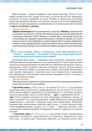 13
АНТИЧНИЙ СТИЛЬ
Якщо живопис і графіка створюють лише ілюзію простору, об’єму на дво-
мірній площині полотна, паперу, стелі тощо, то скульптура об’ємна, тривимірна,
пластична. Її можна сприймати на дотик. Подібно до архітектури, скульптура
здатна організовувати простір, тому важливе значення для неї має вибір ракурсу,
освітлення. За розташуванням по відношенню до тла види скульптури поділяють
на круглу скульптуру та рельєф.
Для допитливих		
Кругла скульптура вільно розміщується у просторі. Рельєф розташовується
на площині, яка «слугує» їй тлом і частково виступає над нею. До творів круглої
скульптури належать статуї (фігура на повний зріст), скульптурні групи (де-
кілька фігур, що створюють єдину композицію), статуетки (фігура, що значно
менша на зріст), торс (зображення тулуба людини), бюст (погрудне зображення
людини) тощо. Рельєф може бути досить різноманітним за своїм призначенням і
розташуванням. Він буває у вигляді фризу, плафону або фронтальної композиції.
?Які світові шедеври одного з найцікавіших видів образотворчого мис-
тецтва — скульптури — ви знаєте? (статуї, скульптурні групи, бюсти
тощо). Які емоції викликають у вас ці твори?
Скульптура була одним з улюблених видів мистецтва стародавніх греків.
Майстри вивчали будову людського тіла, пластику рухів. У своїх творіннях вони
намагалися правдиво розкрити внутрішній світ гармонійно розвиненої людини-­
громадянина, воїна й патріота, передати її моральну чистоту, могутню енергію
і духовне багатство. Поряд зі статуями богів, воїнів, переможців Олімпійських
ігор, великих драматургів у мистецтві цього часу відзначається й захоплення
багатофігурними композиціями і колосальними розмірами статуй. Їх ставили в
храмах і на міських площах.
Для допитливих	 							
Мистецтвознавці поділяють історію розвитку античної скульптури на архаїчний,
класичний та елліністичний періоди.
В архаїчний період (з VІІ ст. до н. е. до початку V ст. до н. е.) для скульптур
характерна деяка схематичність, непропорційність. Але на початку VІ ст. скуль-
птури почали набувати гармонійності та пропорційності. У цей період панували
два типи скульптури: оголена чоловіча фігура — курос і задрапірована жіноча  —
кора. Статуї зазвичай зводилися на честь переможців спортивних змагань. Із
другої половини VІ ст. кори виготовлялися з добре обробленого мармуру, фігури
зображувалися у довільних, природних позах, були граціозними, манірними.
Зазвичай кори однією рукою піднімали край хітону, а в іншій тримали квітку.
Статуї розфарбовувалися: волосся, очі та вуста — червоним кольором, одяг
прикрашався яскравою каймою та візерунками синього, червоного та зеленого
кольорів.
У класичний період (V—ІV ст. до н. е.) скульптори почали підкреслювати
гармонійне поєднання у людині фізичного та духовного, зображати не тільки
тіло в русі, а й порухи душі. Основними образами, що надихали митців, були
 