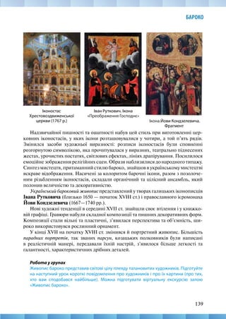 139
БАРОКО
Надзвичайної пишності та ошатності набув цей стиль при виготовленні цер-
ковних іконостасів, у яких ікони розташовувалися у чотири, а той п’ять рядів.
Змінился засоби художньої виразності: розписи іконостасів були сповненні
розгорнутою символікою, яка прочитувалася у виразних, театрально піднесених
жестах, урочистих постатях, світлових ефектах, лініях драпірування. Посилилося
емоційне зображення релігійних сцен. Образи наблизилися до народного типажу.
Синтез мистецтв, притаманний стилю бароко, знайшов в українському мистецтві
яскраве відображення. Насичені за колоритом барочні ікони, разом з позолоче-
ним різьбленням іконостасів, складали органічний та цілісний ансамбль, який
полонив величністю та декоративністю.
Український бароковий живопис представлений у творах галицьких іконописців
Івана Рутковича (близько 1650 — початок XVIII ст.) і православного ієромонаха
Йови Кондзелевича (1667—1740 рр.).
Нові художні тенденції в середині XVII ст. знайшли своє втілення і у книжко-
вій графіці. Гравюри набули складної композиції та пишних декоративних форм.
Композиції стали вільні та пластичні, з’явилася перспектива та об’ємність, ши-
роко використовувся рослинний орнамент.
У кінці XVII на початку XVIIІ ст. змінився й портретний живопис. Більшість
парадних портретів, так званих парсун, козацьких полковників були написані
в реалістичній манері, передавали їхній настрій, з’явилося більше легкості та
галантності, характеристичних дрібних деталей.
Робота у групах
Живопис бароко представив світові цілу плеяду талановитих художників. Підготуйте
на наступний урок короткі повідомлення про художників і про їх картини (про тих,
хто вам сподобався найбільше). Можна підготувати віртуальну екскурсію залою
«Живопис бароко».
Іконостас
Хрестовоздвиженської
церкви (1767 р.) Ікона Йови Кондзелевича.
Фрагмент
Іван Руткович. Ікона
«Преображення Господнє»
 