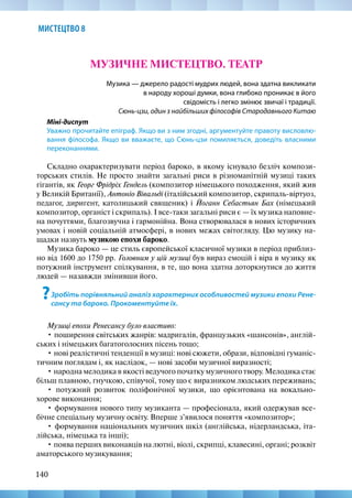 140
МИСТЕЦТВО 8
МУЗИЧНЕ МИСТЕЦТВО. ТЕАТР
Музика — джерело радості мудрих людей, вона здатна викликати
в народу хороші думки, вона глибоко проникає в його
свідомість і легко змінює звичаї і традиції.
Сюнь-цзи, один з найбільших філософів Стародавнього Китаю
Міні-диспут
Уважно прочитайте епіграф. Якщо ви з ним згодні, аргументуйте правоту висловлю-
вання філософа. Якщо ви вважаєте, що Сюнь-цзи помиляється, доведіть власними
переконаннями.
Складно охарактеризувати період бароко, в якому існувало безліч компози-
торських стилів. Не просто знайти загальні риси в різноманітній музиці таких
гігантів, як Георг Фрідріх Гендель (композитор німецького походження, який жив
у Великій Британії), Антоніо Вівальді (італійський композитор, скрипаль-віртуоз,
педагог, диригент, католицький священик) і Йоганн Себастьян Бах (німецький
композитор, органіст і скрипаль). І все-таки загальні риси є — їх музика наповне-
на почуттями, благозвучна і гармонійна. Вона створювалася в нових історичних
умовах і новій соціальній атмосфері, в нових межах світогляду. Цю музику на-
щадки назвуть музикою епохи бароко.
Музика бароко — це стиль європейської класичної музики в період приблиз-
но від 1600 до 1750 рр. Головним у цій музиці був вираз емоцій і віра в музику як
потужний інструмент спілкування, в те, що вона здатна доторкнутися до життя
людей — назавжди змінивши його.
?Зробіть порівняльний аналіз характерних особливостей музики епохи Рене-
сансу та бароко. Прокоментуйте їх.
Музиці епохи Ренесансу було властиво:
• поширення світських жанрів: мадригалів, французьких «шансонів», англій-
ських і німецьких багатоголосних пісень тощо;
• нові реалістичні тенденції в музиці: нові сюжети, образи, відповідні гуманіс-
тичним поглядам і, як наслідок, — нові засоби музичної виразності;
• народна мелодика в якості ведучого початку музичного твору. Мелодика стає
більш плавною, гнучкою, співучої, тому що є виразником людських переживань;
• потужний розвиток поліфонічної музики, що орієнтована на вокально-­
хорове виконання;
• формування нового типу музиканта — професіонала, який одержував все-
бічне спеціальну музичну освіту. Вперше з’явилося поняття «композитор»;
• формування національних музичних шкіл (англійська, нідерландська, іта-
лійська, німецька та інші);
• поява перших виконавців на лютні, віолі, скрипці, клавесині, органі; розквіт
аматорського музикування;
 