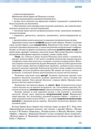 141
БАРОКО
• поява нотодрукування.
Відмінності стилю бароко від Ренесансу в музиці:
• більш високий рівень емоційної наповненості;
• музика часто писалася для віртуозних співаків і музикантів і зазвичай була
більш складною для виконання;
• обов’язковим стало використання музичних доповнень, які зазвичай вико-
нувалися музикантом у вигляді імпровізації;
• поступова поява чистого інструментального стилю, захоплення інструмен-
тальною музикою;
• парадність, урочистість, пишність, динамічність, життєстверджуючий ха-
рактер;
• високого рівня досягла вокальна та вокально-інструментальна музика.
Характерні ознаки стилю: поліфонія досягла своїх вершин. Одною з головних
ознак музики бароко стала контрастність. Відмінності між тихим і гучним, між
сольним і груповим виконанням, а також між різними інструментами і тембрами.
Інтерес до музики як форми спілкування спричинив розвиток нових жанрів, зо-
крема опери, ораторії і кантати у вокальній музиці. При цьому бажання створити
великомасштабні форми породило концерт, сонату і сюїту тощо.
Опера, що з’явилася в період пізнього Ренесансу, була однією з головних ба-
рокових музичних форм. У ній замість поліфонії композитори використовували
гомофонію, в якій лише один голос є головним, а інші його супроводжують. Видат-
ним оперним композитором був Клаудіо Монтеверді, який поглибив драматичний
зміст нового жанру, збагатив поліфонічною традицією, засобами музики показав
розмаїття людських характерів. Композитор включив в оперу симфонічні епізоди
(увертюри), детально розробляв оркестровку. Він вважав, що музика повинна не
розважати, а спонукати людину шукати відповіді на складні життєві питання.
Розвивався вокальний жанр ораторії. Головним принципом ораторії стало
розкриття виключно музичними засобами драматичного змісту. Сольний спів
витіснявся хоровим. Текст ораторії зблизился з оперним лібрето. Ораторія поши-
рилася у багатьох країнах Європи.
Розвинулися такі віртуозні форми, як токати і фуги. Інструментальні сонати
і сюїти писалися як для окремих інструментів, так і для камерних оркестрів. По-
ступово визначилися різновиди кантат: лірична (камерна), святкова (масштабна).
Концерт вийшов за межі церковної музики і став головним у музичному
мистецтві. Більше уваги приділялося інструментальній музиці. Формувалися
перші оркестри. Але, безсумнівно, основний інструмент бароко — клавесин. Іс-
торія інструментальної музики XVII ст. — це історія створення інструментальних
ансамблів із провідною роллю скрипки. Поступово визначилися провідні типи
ансамблів (тріо).
В епоху бароко були створені такі геніальні твори, як фуги Й. С. Баха, його
«Бранденбурзькі концертні кантати»; хор «Алілуя» з ораторії «Месія», «Музика
на воді» Г. Ф. Генделя; «Пори року», «Чотири сезони» А. Вівальді; «Вечірня», опери
«Орфей», «Аріадна», «Коронація Помпеї» та інші, інтермедії «Балет невдячних»,
«Музичні жарти» К. Монтеверді; перша національна англійська опера «Дідона і
Еней» Г. Перселла.
 