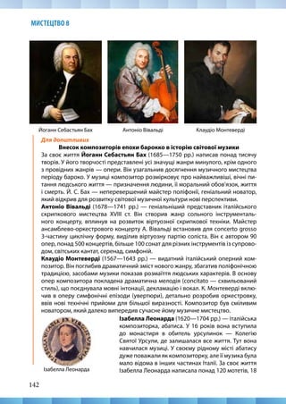 142
МИСТЕЦТВО 8
Для допитливих
Внесок композиторів епохи барокко в історію світової музики
За своє життя Йоганн Себастьян Бах (1685—1750 рр.) написав понад тисячу
творів. У його творчості представлені усі значущі жанри минулого, крім одного
з провідних жанрів — опери. Він узагальнив досягнення музичного мистецтва
періоду бароко. У музиці композитор розмірковує про найважливіші, вічні пи-
тання людського життя — призначення людини, її моральний обов’язок, життя
і смерть. Й. С. Бах — неперевершений майстер поліфонії, геніальний новатор,
який відкрив для розвитку світової музичної культури нові перспективи.
Антоніо Вівальді (1678—1741 рр.) — геніальніший представник італійського
скрипкового мистецтва XVIII ст. Він створив жанр сольного інструменталь-
ного концерту, вплинув на розвиток віртуозної скрипкової техніки. Майстер
ансамблево-оркестрового концерту А. Вівальді встановив для сoncerto grosso
3-частину циклічну форму, виділив віртуозну партію соліста. Він є автором 90
опер, понад 500 концертів, більше 100 сонат для різних інструментів із супрово-
дом, світських кантат, серенад, симфоній.
Клаудіо Монтеверді (1567—1643 рр.) — видатний італійський оперний ком-
позитор. Він поглибив драматичний зміст нового жанру, збагатив поліфонічною
традицією, засобами музики показав розмаїття людських характерів. В основу
опер композитора покладена драматична мелодія (concitato — схвильований
стиль), що поєднувала мовні інтонації, декламацію і вокал. К. Монтеверді вклю-
чив в оперу симфонічні епізоди (увертюри), детально розробив оркестровку,
ввів нові технічні прийоми для більшої виразності. Композитор був сміливим
новатором, який далеко випередив сучасне йому музичне мистецтво.
Клаудіо Монтеверді
Йоганн Себастьян Бах Антоніо Вівальді
Ізабелла Леонарда
Ізабелла Леонарда (1620—1704 рр.) — італійська
композиторка, абатиса. У 16 років вона вступила
до монастиря в обитель урсулинок — Колегію
Святої Урсули, де залишалася все життя. Тут вона
навчилася музиці. У своєму рідному місті абатису
дуже поважали як композиторку, але її музика була
мало відома в інших частинах Італії. За своє життя
Ізабелла Леонарда написала понад 120 мотетів, 18
 