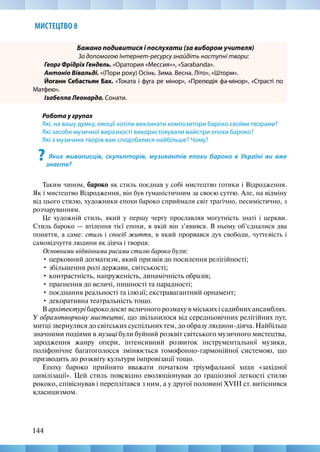 144
МИСТЕЦТВО 8
Бажано подивитися і послухати (за вибором учителя)
За допомогою Інтернет-ресурсу знайдіть наступні твори:
Георг Фрідріх Гендель. «Оратория «Мессия»», «Sarabandа».
Антоніо Вівальді. «(Пори року) Осінь. Зима. Весна. Літо», «Шторм».
Йоганн Себастьян Бах. «Токата і фуга ре мінор», «Прелюдія фа-мінор», «Страсті по
Матфею».
Ізабелла Леонарда. Сонати.
Робота у групах
Які, на вашу думку, емоції хотіли викликати композитори бароко своїми творами?
Які засоби музичної виразності використовували майстри епохи бароко?
Які з музичних творів вам сподобалися найбільше? Чому?
? Яких живописців, скульпторів, музикантів епохи бароко в Україні ви вже
знаєте?
Таким чином, бароко як стиль поєднав у собі мистецтво готики і Відродження.
Як і мистецтво Відродження, він був гуманістичним за своєю суттю. Але, на відміну
від цього стилю, художники епохи бароко сприймали світ трагічно, песимістично, з
розчаруванням.
Це художній стиль, який у першу чергу прославляв могутність знаті і церкви.
Стиль бароко — втілення тієї епохи, в якій він з’явився. В ньому об’єдналися два
поняття, а саме: стиль і спосіб життя, в який прорвався дух свободи, чуттєвість і
самовідчуття людини як діяча і творця.
Основними відмінними рисами стилю бароко були:
• церковний догматизм, який призвів до посилення релігійності;
• збільшення ролі держави, світськості;
• контрастність, напруженість, динамічність образів;
• прагнення до величі, пишності та парадності;
• поєднання реальності та ілюзії; екстравагантний орнамент;
• декоративна театральність тощо.
В архітектурі бароко досяг величного розмаху в міських і садибних ансамблях.
У образотворчому мистецтві, що звільнилося від середньовічних релігійних пут,
митці звернулися до світських суспільних тем, до образу людини-діяча. Найбільш
значними подіями в музиці були буйний розквіт світського музичного мистецтва,
зародження жанру опери, інтенсивний розвиток інструментальної музики,
поліфонічне багатоголосся змінюється гомофонно-гармонійної системою, що
призводить до розквіту культури імпровізації тощо.
Епоху бароко прийнято вважати початком тріумфальної ходи «західної
цивілізації». Цей стиль повсюдно еволюціонував до граціозної легкості стилю
рококо, співіснував і переплітався з ним, а у другої половині XVIII ст. витіснився
класицизмом.
 