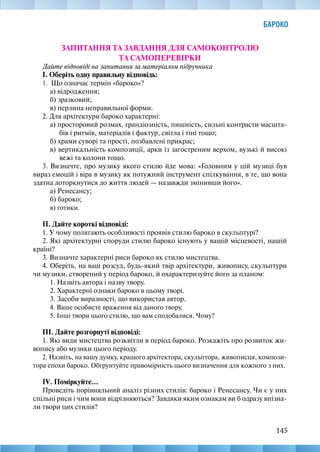 145
БАРОКО
ЗАПИТАННЯ ТА ЗАВДАННЯ ДЛЯ САМОКОНТРОЛЮ
ТА САМОПЕРЕВІРКИ
Дайте відповіді на запитання за матеріалом підручника
І. Оберіть одну правильну відповідь:
1. Що означає термін «бароко»?
а) відродження;
б) зразковий;
в) перлина неправильної форми.
2. Для архітектури бароко характерні:
а) просторовий розмах, грандіозність, пишність, сильні контрасти масшта-
бів і ритмів, матеріалів і фактур, світла і тіні тощо;
б) храми суворі та прості, позбавлені прикрас;
в) вертикальність композиції, арки із загостреним верхом, вузькі й високі
вежі та колони тощо.
3. Визначте, про музику якого стилю йде мова: «Головним у цій музиці був
вираз емоцій і віра в музику як потужний інструмент спілкування, в те, що вона
здатна доторкнутися до життя людей — назавжди змінивши його».
а) Ренесансу;
б) бароко;
в) готики.
ІІ. Дайте короткі відповіді:
1. У чому полягають особливості проявів стилю бароко в скульптурі?
2. Які архітектурні споруди стилю бароко існують у вашій місцевості, нашій
країні?
3. Визначте характерні риси бароко як стилю мистецтва.
4. Оберіть, на ваш розсуд, будь-який твір архітектури, живопису, скульптури
чи музики, створений у період бароко, й охарактеризуйте його за планом:
1. Назвіть автора і назву твору.
2. Характерні ознаки бароко в цьому творі.
3. Засоби виразності, що використав автор.
4. Ваше особисте враження від даного твору.
5. Інші твори цього стилю, що вам сподобалися. Чому?
ІІІ. Дайте розгорнуті відповіді:
1. Які види мистецтва розквітли в період бароко. Розкажіть про розвиток жи-
вопису або музики цього періоду.
2. Назвіть, на вашу думку, кращого архітектора, скульптора, живописця, компози-
тора епохи бароко. Обґрунтуйте правомірність цього визначення для кожного з них.
IV. Поміркуйте...
Проведіть порівняльний аналіз різних стилів: бароко і Ренесансу. Чи є у них
спільні риси і чим вони відрізняються? Завдяки яким ознакам ви б одразу впізна-
ли твори цих стилів?
 