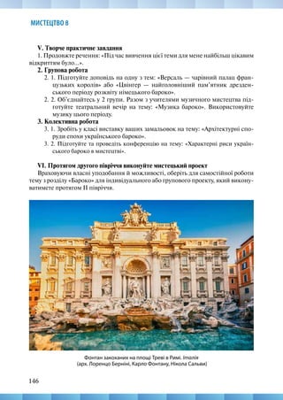 146
146
МИСТЕЦТВО 8
V. Творче практичне завдання
1. Продовжте речення: «Під час вивчення цієї теми для мене найбільш цікавим
відкриттям було...».
2. Групова робота
2. 1. Підготуйте доповідь на одну з тем: «Версаль — чарівний палац фран-
цузьких королів» або «Цвінгер — найголовніший пам’ятник дрезден-
ського періоду розквіту німецького бароко».
2. 2. Об’єднайтесь у 2 групи. Разом з учителями музичного мистецтва під-
готуйте театральний вечір на тему: «Музика бароко». Використовуйте
музику цього періоду.
3. Колективна робота
3. 1. Зробіть у класі виставку ваших замальовок на тему: «Архітектурні спо-
руди епохи українського бароко».
3. 2. Підготуйте та проведіть конференцію на тему: «Характерні риси україн-
ського бароко в мистецтві».
VІ. Протягом другого півріччя виконуйте мистецький проект
Враховуючи власні уподобання й можливості, оберіть для самостійної роботи
тему з розділу «Бароко» для індивідуального або групового проекту, який викону-
ватимете протягом ІІ півріччя.
Фонтан закоханих на площі Треві в Римі. Італія
(арх. Лоренцо Берніні, Карло Фонтану, Нікола Сальви)
 