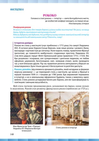 148
МИСТЕЦТВО 8
РОКОКО
Головне в стилі рококо — інтер’єр — свято безтурботного життя,
де особистий комфорт виходить на перше місце.
Ніна Іванцова, історик
Поміркуємо разом
Які риси є спільними для творів бароко у різних видах мистецтва? Які риси, на вашу
думку, будуть притаманні наступному стилю?
Якбивибудувалисвійбудинок,тощоббулоуньомуголовне:зовнішнійвигляд,інтер’єр
чи захищеність від зовнішнього світу? Поясніть, чому?
Історична довідка
Рококо як стиль у мистецтві існує приблизно з 1715 року (по смерті Людовика
XIV). В останні роки Короля-Сонця Версаль знав лише розкіш і розваги (бали,
маскаради і карткові ігри до світанку). Коли король помер, правителем Франції
(регентом), до повноліття майбутнього спадкоємця престолу Людовика XV,
став його дядько герцог Філіп Орлеанський (роки правління 1715—1723). Він
був розумною і яскравою, але суперечливою і цинічною людиною, не любив
офіційних церемоній, багатолюдних свят, зневажав етикет, волів проводити
час у колі близьких друзів. Під час правління регента святкування у Версалі не
влаштовувалися. Були тільки урочисті богослужіння та релігійні диспути.
Рококо, рокайль (від елемента орнаменту рокайль, який нагадував за формою
морську раковину) — це перехідний стиль у мистецтві, що виник у Франції в
першій половині XVIII ст. і панував до 1780 років. Був виражений переважно
в інтер’єрі, а не в зовнішньому оформленні будівель; також у живопису, одязі,
меблях. Стиль рококо успадкував багато рис бароко, але він трансформував їх,
пом’якшив і зменшив масштабність.
Цей стиль частково продовжував риси, успадковані від бароко, однак сильно
їх видозмінив. Ранній етап розвитку французького рококо (приблизно до 1725 р.),
Стиль рококо в інтер’єрі
Жан-Франсуа де Трое. «Портрет
Людовіка XV і Маріанни Вікторії
Іспанської»
 