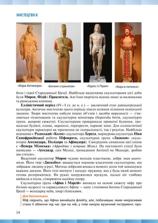 14
МИСТЕЦТВО 8
боги і герої Стародавньої Греції. Найбільш видатними скульпторами цієї доби
були Мирон, Фідій і Пракситель. Але їхня творчість відома лише за малюнками
та римськими копіями.
Елліністичний період (ІV—І ст. до н. е.) — заключний етап давньогрецької
культури. Античне мистецтво цього періоду пішло шляхом пізнання психології
людини. Твори мистецтва набули інших об’ємів і засобів виразності — з’яв-
ляються гігантоманія та скульптурна мініатюра (боротьба богів, скульптурні
групи, жанрові сюжети). Скульптурами прикрашали приватні будинки, гро-
мадські будівлі, площі, акрополі, перехрестя, паркові зони. Для елліністичної
скульптури характерні як прагнення до театральності, так і реалізм. Найбільш
відомими є Родоський «Колос» скульптора Хереса, мармурова скульптура Ніки
Самофракійської роботи Піфократа, скульптурна група «Лаокоон» скуль-
пторів Агесандара, Полідора та Афінадора). Своєрідним символом цієї епохи
є «Венера Мілоська» (Афродіта з острова Мілос). На постаменті статуї було
написано — «Агесандр, син Меніді, громадянин Антіохії на Меандрі, зробив
цю статую».
Видатний скульптор Мирон чудово володів пластикою, добре знав анато-
мією. Його твір «Дискобол» вважається першою класичною скульптурою, що
зображає людину в русі. Митець зобразив юнака в момент, коли той замахнувся
важким диском. Його тіло вигнуто і нагадує пружину, яка у будь-який момент
готова розпрямитися. На руках напружилися мускули, пальці ніг глибоко
ввійшли в пісок, створюючи надійну опору.
Скульптурна група «Афіна і Марсій» виникла на основі сюжету міфу про
богиню мудрості та справедливості Афіну — одну з головних богинь Стародавньої
Греції — володарку неба, хмар і блискавок.
Для допитливих
Міф свідчить, що Афіна винайшла флейту, але, побачивши, яким некрасивим
стало її обличчя під час гри на ній, у гніві кинула музичний інструмент, про-
«Кора в пеплосе»
«Кора Антенора» «Богиня з гранатом» «Курос із Пірея»
 