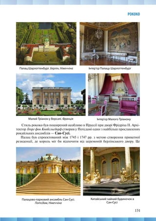 151
РОКОКО
Стиль рококо був поширений особливо в Пруссії при дворі Фрідріха II. Архі-
тектор Георг фон Кнобсльсдорф створив у Потсдамі один з найбільш прославлених
рокайльних ансамблів — Сан-Сусі.
Палац був спроектований між 1745 і 1747 рр. з метою створення приватної
резиденції, де король міг би відпочити від церемоній берлінського двору. Це
Інтер’єр Малого Тріанону
Палац Шарлоттенбург. Берлін, Німеччіна Інтер’єр Палацу Шарлоттенбург
Малий Тріанон у Версалі. Франція
Китайський чайний будиночок в
Сан-Сусі
Палацово-парковий ансамбль Сан-Сусі.
Потсдам, Німеччіна
 