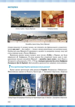152
МИСТЕЦТВО 8
підкреслювалося й назвою палацу, що походить від французького словосполу-
чення sans souci — «без турбот» — палац є місцем відпочинку, а не центром влади.
Особистий смак Фрідріха ІІ проявився у дизайні та декораціях палацу, тому цей
стиль отримав назву «Рококо Фрідріха».
Вершиною рококо можна назвати зали готелю «Субіз» у Парижі, які були
оформлені Ж. Боффраном. В епоху рококо був створений також один із най-
красивіших міських ансамблів Франції — ансамбль трьох площ у місті Нансі у
Лотарингії, побудований у 1752—1755 рр. (автором проекту був учень Боффрана
Еммануель Ере де Корінні). Цей ансамбль хронологічно завершує епоху рококо.
?Як в архітектурі України проявився стиль рококо?
Кращі зразки архітектури доби рококо в Україні: Покровська і Набережно-­
Миколаївська церкви на Подолі у Києві (арх. І. Григорович-Барський), Лаврська
Ансамбль трьох площ. Нансі, Франція
Готель «Субіз». Париж, Франція Інтер’єр готелю
Собор Різдва Богородиці в Козельці на Чернігівщині (арх. А. Квасов і /. Григорович-Барський)
 