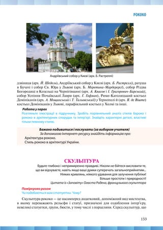 153
РОКОКО
Андріївський собор у Києві (арх. Б. Растреллі)
дзвіниця (арх. Й. Шедель), Андріївський собор у Києві (арх. Б. Растреллі), ратуша
в Бучачі і собор Св. Юра у Львові (арх. Б. Меретина-Мардерерсі), собор Різдва
Богородиці в Козельці на Чернігівщині (арх. А. Квасов і І. Григорович-Барський),
собор Успіння Почаївської Лаври (арх. Ґ. Гофман), Римо-Католицький костьол
Домініканів (арх. А. Мощинський і Т. Тальовськиії) у Тернополі й (арх. Я. де Віште)
костьол Домініканів у Львові, парафіяльний костьол у Холмі та інші.
Робота у парах
Розгляньте ілюстрації в підручнику. Зробіть порівняльний аналіз стилів бароко і
рококо в архітектурних спорудах та інтер’єрі. Знайдіть характерні деталі, властиві
тільки певному стилю.
Бажано подивитися і послухати (за вибором учителя)
За допомогою Інтернет-ресурсу знайдіть інформацію про:
Архітектура рококо.
Стиль рококо в архітектурі України.
СКУЛЬПТУРА
Будьте глибоко і непримиренно правдиві. Ніколи не бійтеся висловити те,
що ви відчуваєте, навіть якщо ваші думки суперечать загальноприйнятим...
Ніяких кривлянь, ніякого удавання для залучення публіки!
Більше простоти і природності!
Цитата із «Заповіту» Огюста Родена, французького скульптора
Поміркуємо разом
Чи подобаються вам статуетки. Чому?
Скульптура рококо — це насамперед додатковий, допоміжний вид мистецтва,
в якому переважають рельєфи і статуї, призначені для оздоблення інтер’єру,
невеликі статуетки, групи, бюсти, у тому числі з порцеляни. Серед скульптур, що
 