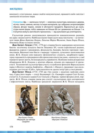 154
МИСТЕЦТВО 8
виконані у стилі рококо, важко знайти монументальні, вражаючі своїм змістом і
зовнішнім втіленням твори.
Статуетка (фр. — маленька статуя) — невелика скульптура, виконана з дерева,
кістки, глини, каменю, металу та інших матеріалів, що зображає антропоморфні
образи, фігури тварин, неживі й абстрактні предмети. Відноситься до скуль-
птури малих форм, тобто заввишки не більше 80 см і довжиною не більше 1 м.
Статуетки можуть мати безліч призначень — від культового до утилітарного.
Скульптори рококо захоплювалися принадністю швидкоплинних радощів,
які дарує людині життя. Найбільш відомі твори цього виду мистецтва — це витон-
чені твори Жана-Батіста Лемуан, Етьєнна Моріса Фальконе, Іоана Георга Пігаля,
Огюстена Пажу та інших митців.
Жан-Батист Лемуан (1704—1778 рр.) створив багато мармурових витончених
бюстів: незліченну кількість бюстів Людовіка XV, членів королівської родини,
фавориток короля і придворних, фінансистів, банкірів, багатих торговців і про-
мисловців. Виконані ним бюсти з мармуру і теракота, сучасники захоплювалися
ними. Ж-Б. Лемуан умів передати «фізіономічну» схожість, закарбувати харак-
терну гордовитість придворного або примхливе кокетство дами, «вдихнути» у свої
портрети трепет життя, безпосередність сприйняття. Особливо повно розкрилося
обдарування Ж-Б. Лемуана у жіночих образах, вільних від парадності й урочи-
стості. Талановитий скульптор брав участь в оздобленні фонтанів Версальського
парку («Нептун і нереїда Амфітріта», «Протей» і «Океан»), працював і над скуль-
птурами для готелю «Субіз», прославленого як зразок інтер’єрів у стилі рококо.
Жан-Батист Пігаль (1714—1785 рр.) був одним з видатних майстрів свого
часу. Серед його творів — статуї Богоматері і Св. Євстафія в церкві Сент Есташ,
статуя Св. Сульпиція в церкві Сен-Сюльпіс у Парижі, чарівні фігурки дітей, пор-
трети. Ж-Б. Пігаль створив також ряд статуй і скульптурних груп алегоричного
і міфологічного змісту. Найбільш грандіозні звершення Ж-Б. Пігаля нагадують
Жан-Батист Лемуан.
«Вертумн і Помона»
Жан Батист Пігаль.
«Меркурій, що зав'язує
сандалю»
 