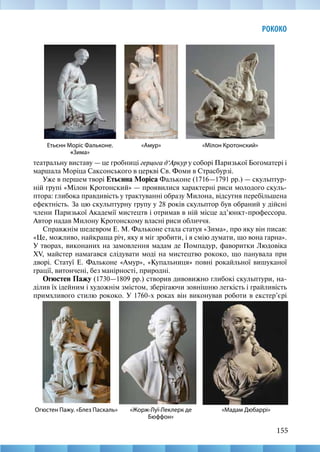 155
РОКОКО
«Мілон Кротонский»
театральну виставу — це гробниці герцога д‘Аркур у соборі Паризької Богоматері і
маршала Моріца Саксонського в церкві Св. Фоми в Страсбурзі.
Уже в першем творі Етьєнна Моріса Фальконе (1716—1791 рр.) — скульптур-
ній групі «Мілон Кротонский» — проявилися характерні риси молодого скуль-
птора: глибока правдивість у трактуванні образу Милона, відсутня перебільшена
ефектність. За цю скульптурну групу у 28 років скульптор був обраний у дійсні
члени Паризької Академії мистецтв і отримав в ній місце ад’юнкт-профессора.
Автор надав Милону Кротонскому власні риси обличчя.
Справжнім шедевром Е. М. Фальконе стала статуя «Зима», про яку він писав:
«Це, можливо, найкраща річ, яку я міг зробити, і я смію думати, що вона гарна».
У творах, виконаних на замовлення мадам де Помпадур, фаворитки Людовіка
XV, майстер намагався слідувати моді на мистецтво рококо, що панувала при
дворі. Статуї Е. Фальконе «Амур», «Купальниця» повні рокайльної вишуканої
грації, витончені, без манірності, природні.
Огюстен Пажу (1730—1809 рр.) створив дивовижно глибокі скульптури, на-
ділив їх ідейним і художнім змістом, зберігаючи зовнішню легкість і грайливість
примхливого стилю рококо. У 1760-х роках він виконував роботи в екстер’єрі
Етьєнн Моріс Фальконе.
«Зима»
«Амур»
«Мадам Дюбаррі»
Огюстен Пажу. «Блез Паскаль» «Жорж-Луї-Леклерк де
Бюффон»
 